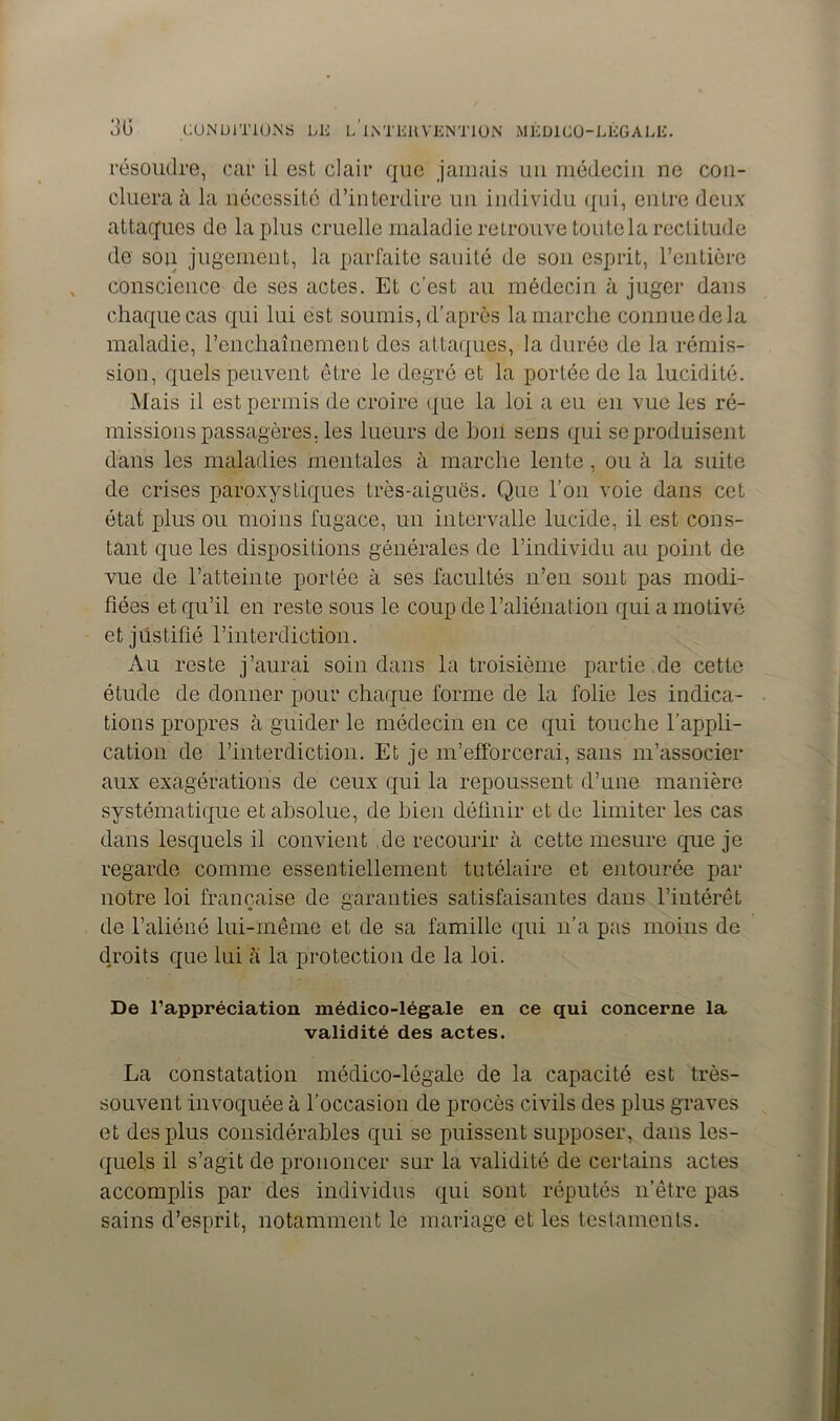 résoudre, car il est clair que jamais un médecin ne con- cluera à la nécessité d’interdire un individu qui, entre deux attaques de la plus cruelle maladie retrouve toute la rectitude de son jugement, la parfaite saoité de son esprit, l’entière conscience de ses actes. Et c’est au médecin à juger dans chaque cas qui lui est soumis, d’après la marche connue de la maladie, l’enchaînement des attaques, la durée de la rémis- sion, quels peuvent être le degré et la portée de la lucidité. Mais il est permis de croire que la loi a eu en vue les ré- missions passagères, les lueurs de hou sens qui seproduisent dans les maladies mentales à marche lente, ou à la suite de crises paroxystiques très-aiguës. Que l’on voie dans cet état plus ou moins fugace, un intervalle lucide, il est cons- tant que les dispositions générales de l’individu au point de vue de l’atteinte portée à ses facultés n’en sont pas modi- fiées et qu’il en reste sous le coup de l’aliénation qui a motivé et justifié l’interdiction. Au reste j’aurai soin dans la troisième partie de cette étude de donner pour chaque forme de la folie les indica- tions propres à guider le médecin en ce qui touche l’appli- cation de l’interdiction. Et je m’efforcerai, sans m’associer aux exagérations de ceux qui la repoussent d’une manière systématique et absolue, de bien définir et de limiter les cas dans lesquels il convient de recourir à cette mesure que je regarde comme essentiellement tutélaire et entourée par notre loi française de garanties satisfaisantes dans l’intérêt de l’aliéné lui-même et de sa famille qui n’a pas moins de droits que lui à la protection de la loi. De l’appréciation médico-légale en ce qui concerne la validité des actes. La constatation médico-légale de la capacité est très- souvent invoquée à l’occasion de procès civils des plus graves et des plus considérables qui se puissent supposer, dans les- quels il s’agit de prononcer sur la validité de certains actes accomplis par des individus qui sont réputés n’être pas sains d’esprit, notamment le mariage et les testaments.