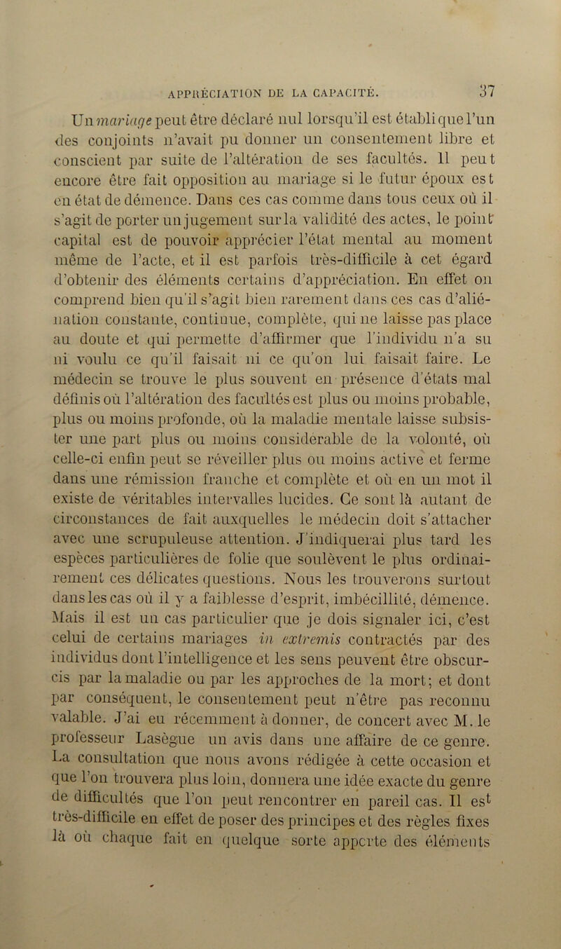 Vnmciriage peut être déclaré nul lorsqu’il est établi que l’un des conjoints n’avait pu donner un consentement libre et conscient par suite de l’altération de ses facultés. 11 peut encore être fait opposition au mariage si le futur époux est en état de démence. Dans ces cas comme dans tous ceux où il s’agit de porter un jugement sur la validité des actes, le point capital est de pouvoir apprécier l’état mental au moment même de l’acte, et il est parfois très-difficile à cet égard d’obtenir des éléments certains d’appréciation. En effet ou comprend bien qu’il s’agit bien rarement dans ces cas d’alié- nation constante, continue, complète, qui ne laisse pas place au doute et qui permette d’affirmer que l’individu n’a su ni voulu ce qu’il faisait ni ce qu’on lui faisait faire. Le médecin se trouve le plus souvent en présence d’états mal définis où l’altération des facultés est plus ou moins probable, plus ou moins profonde, où la maladie mentale laisse subsis- ter une part plus ou moins considérable de la volonté, où celle-ci enfin peut se réveiller plus ou moins active et ferme dans une rémission franche et complète et où en un mot il existe de véritables intervalles lucides. Ce sont là autant de circonstances de fait auxquelles le médecin doit s’attacher avec une scrupuleuse attention. J’indiquerai plus tard les espèces particulières de folie que soulèvent le plus ordinai- rement ces délicates questions. Nous les trouverons surtout dans les cas où il y a faiblesse d’esprit, imbécillité, démence. Mais il est un cas particulier que je dois signaler ici, c’est celui de certains mariages in extremis contractés par des individus dont l’intelligence et les sens peuvent être obscur- cis par la maladie ou par les approches de la mort; et dont par conséquent, le consentement peut n’être pas reconnu valable. J’ai eu récemment à donner, de concert avec M. le professeur Lasègue un avis dans une affaire de ce genre. La consultation que nous avons rédigée à cette occasion et que l’on trouvera plus loin, donnera une idée exacte du genre de difficultés que l’on peut rencontrer en pareil cas. Il esl très-difficile en effet de poser des principes et des règles fixes la où chaque fait en quelque sorte apporte des éléments