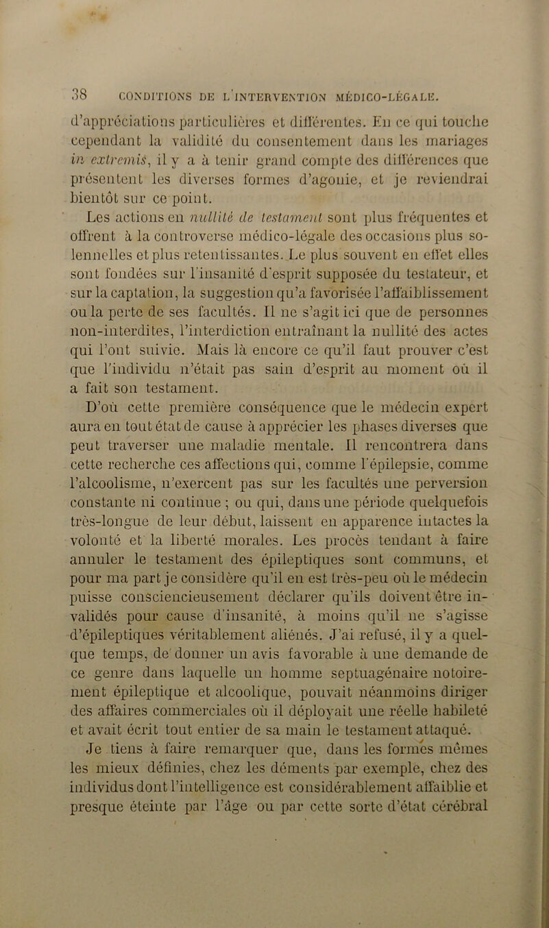 d’appréciations particulières et différentes. Eu ce qui touche cependant la validité du consentement dans les mariages in extremis, il y a à tenir grand compte des différences que présentent les diverses formes d’agouie, et je reviendrai bientôt sur ce point. Les actions en nullité de testament sont plus fréquentes et offrent à la controverse médico-légale des occasions plus so- lennelles et plus retentissantes. Le plus souvent en effet elles sont fondées sur l’insanité d'esprit supposée du testateur, et sur la captation, la suggestion qu’a favorisée l’affaiblissement ou la perte de ses facultés, il ne s’agit ici que de personnes non-interdites, l’interdiction entraînant la nullité des actes qui l’ont suivie. Mais là encore ce qu’il faut prouver c’est que l’individu n’était pas sain d’esprit au moment où il a fait son testament. D’où cette première conséquence que le médecin expert aura en tout état de cause à apprécier les phases diverses que peut traverser une maladie mentale. Il rencontrera dans cette recherche ces affections qui, comme l’épilepsie, comme l’alcoolisme, n’exercent pas sur les facultés une perversion constante ni continue ; ou qui, dans une période quelquefois très-longue de leur début, laissent en apparence intactes la volonté et la liberté morales. Les procès tendant à faire annuler le testament des épileptiques sont communs, et pour ma part je considère qu’il en est très-peu où le médecin puisse consciencieusement déclarer qu’ils doivent être in- validés pour cause d’insanité, à moins qu’il ne s’agisse d’épileptiques véritablement aliénés. J’ai refusé, il y a quel- que temps, de donner un avis favorable à une demande de ce genre dans laquelle un homme septuagénaire notoire- ment épileptique et alcoolique, pouvait néanmoins diriger des affaires commerciales où il déployait une réelle habileté et avait écrit tout entier de sa main le testament attaqué. Je tiens à faire remarquer que, dans les formes mêmes les mieux définies, chez les déments par exemple, chez des individus dont l’intelligence est considérablement affaiblie et presque éteinte par l’àge ou par cette sorte d’état cérébral