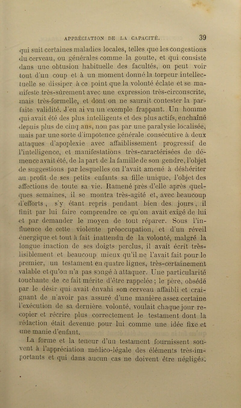 qui suit certaines maladies locales, telles que les congestions du cerveau, ou générales comme la goutte, et qui consiste dans une obtusion habituelle des facultés, on peut voir tout d’un coup et à un moment donné la torpeur intellec- tuelle se dissiper à ce point que la volonté éclate et se ma- nifeste très-sûrement avec une expression très-circonscrite, mais très-formelle, et dont on ne saurait contester la par- faite validité. J’en ai vu un exemple frappant. Un homme qui avait été des plus intelligents et des plus actifs, enchaîné depuis plus de cinq ans, non pas par une paralysie localisée, mais par une sorte d'impotence générale consécutive à deux attaques d’apoplexie avec affaiblissement progressif de l’intelligence, et manifestations très-caractérisées de dé- mence avait été, de la part de la famille de son gendre, l’objet de suggestions par lesquelles on l’avait amené à déshériter an profit de ses petits enfants sa fille unique, l’objet des affections de toute sa vie. Ramené près d’elle après quel- ques semaines, il se montra très-agité et, avec beaucoup d’efforts , s’y étant repris pendant bien des jours, il finit par lui faire comprendre ce qu’on avait exigé de lui -et par demander le moyen de tout réparer. Sous l'in- fluence de cette violente préoccupation, et d’un réveil -énergique et tout à fait inattendu de la volonté, malgré la longue inaction de ses doigts perclus, il avait écrit très- lisiblement et beaucoup mieux qu’il ne l’avait fait pour le premier, un testament en quatre lignes, très-certainement valable et qu’on n’a pas songé à attaquer. Une particularité touchante de ce fait mérite d’être rappelée ; le père, obsédé par le désir qui avait envahi son cerveau affaibli et crai- gnant de n’avoir pas assuré d’une manière assez certaine l’exécution de sa dernière volonté, voulait chaque jour re- copier et récrire plus correctement le testament dont la rédaction était devenue pour lui comme une idée fixe et une manie d’enfant. La forme et la teneur d’un testament fournissent sou- vent a l’appréciation médico-légale des éléments très-im- portants et qui dans aucun cas ne doivent être négligés!
