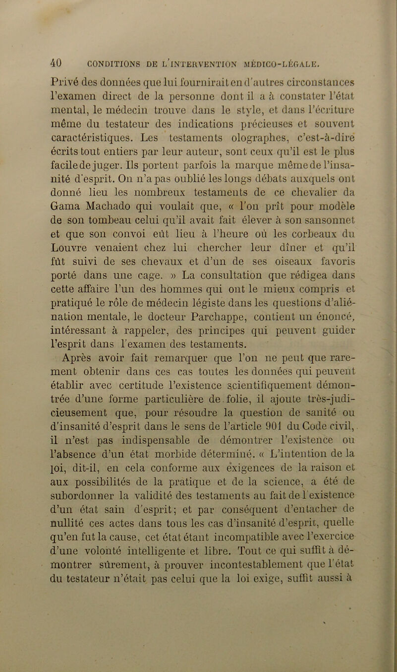 Privé des données que lui fournirait en d’autres circonstances l’examen direct de la personne dont il a à constater l’état mental, le médecin trouve dans le style, et dans l’écriture même du testateur des indications précieuses et souvent caractéristiques. Les testaments olographes, c’est-à-dire écrits tout entiers par leur auteur, sont ceux qu’il est le plus facile de juger. Ils portent parfois la marque même de l’insa- nité d’esprit. On n’a pas oublié les longs débats auxquels ont donné lieu les nombreux testaments de ce chevalier da Gama Machado qui voulait que, « l’on prît pour modèle de son tombeau celui qu’il avait fait élever à son sansonnet et que son convoi eût lieu à l’heure où les corbeaux du Louvre venaient chez lui chercher leur dîner et qu’il fût suivi de ses chevaux et d’un de ses oiseaux favoris porté dans une cage. » La consultation que rédigea dans cette affaire l’un des hommes qui ont le mieux compris et pratiqué le rôle de médecin légiste dans les questions d’alié- nation mentale, le docteur Parchappe, contient un énoncé, intéressant à rappeler, des principes qui peuvent guider l’esprit dans l’examen des testaments. Après avoir fait remarquer que l’on ne peut que rare- ment obtenir dans ces cas toutes les données qui peuvent établir avec certitude l’existence scientifiquement démon- trée d’une forme particulière de.folie, il ajoute très-judi- cieusement que, pour résoudre la question de sanité ou d’insanité d’esprit dans le sens de l’article 901 du Code civil, il n’est pas indispensable de démontrer l’existence ou l’absence d’un état morbide déterminé. « L’intention de la loi, dit-il, en cela conforme aux exigences de la raison et aux possibilités de la pratique et de la science, a été de subordonner la validité des testaments au fait de l'existence d’un état sain d’esprit; et par conséquent d’entacher de nullité ces actes dans tous les cas d’insanité d’esprit, quelle qu’en fut la cause, cet état étant incompatible avec l’exercice d’une volonté intelligente et libre. Tout ce qui suffit à dé- montrer sûrement, à prouver incontestablement que l’état du testateur n’était pas celui que la loi exige, suffit aussi à