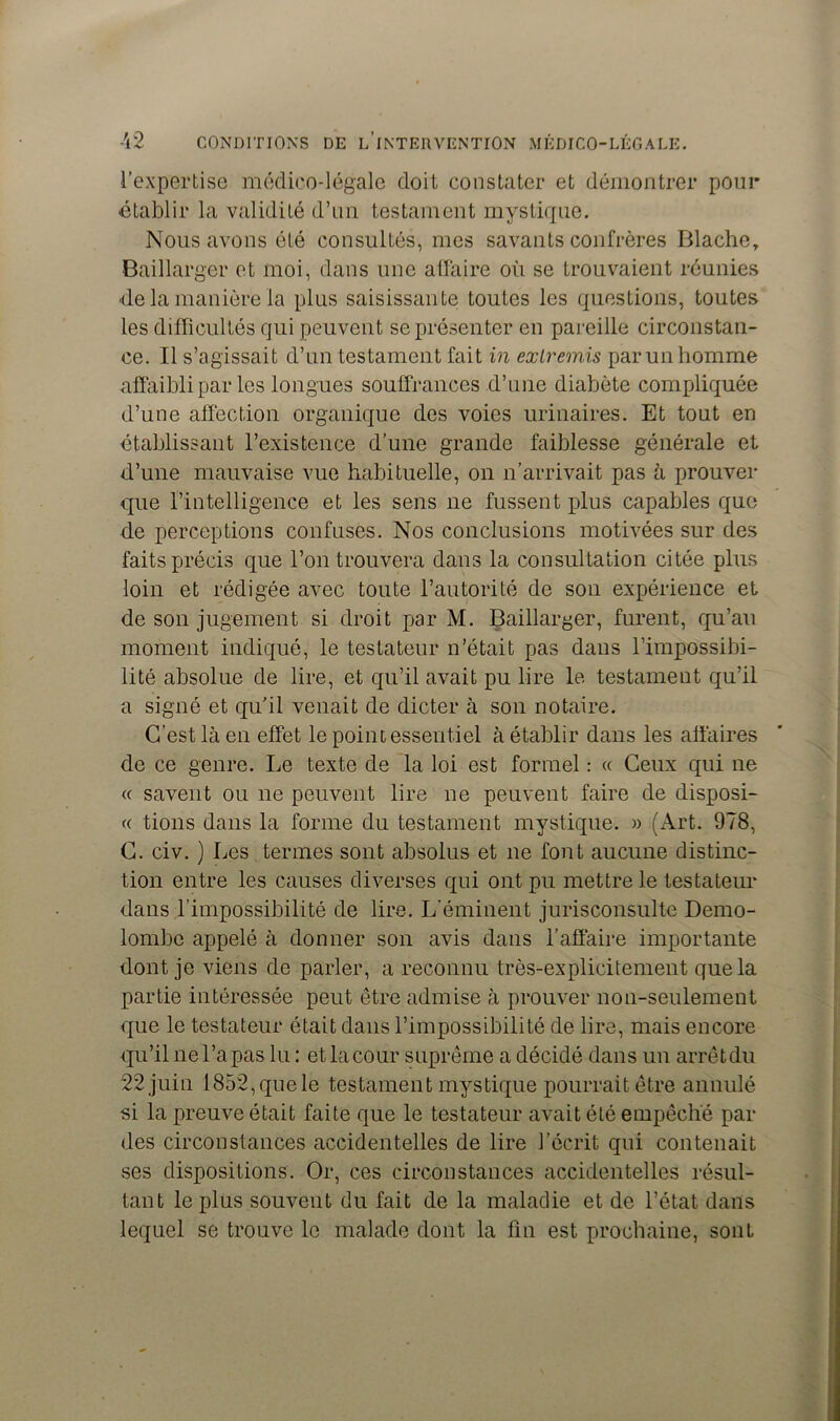 l’expertise médico-légale doit constater et démontrer pour établir la validité d’un testament mystique. Nous avons été consultés, mes savants confrères Blache, Baillarger et moi, dans une affaire où se trouvaient réunies ■de la manière la plus saisissante toutes les questions, toutes les difficultés qui peuvent se présenter en pareille circonstan- ce. Il s’agissait d’un testament fait in extremis par un homme affaibli par les longues souffrances d’une diabète compliquée d’une affection organique des voies urinaires. Et tout en établissant l’existence d’une grande faiblesse générale et d’une mauvaise vue habituelle, on n’arrivait pas à prouver que l’intelligence et les sens ne fussent plus capables que de perceptions confuses. Nos conclusions motivées sur des faits précis que l’on trouvera dans la consultation citée plus loin et rédigée avec toute l’autorité de son expérience et de son jugement si droit par M. Baillarger, furent, qu’au moment indiqué, le testateur n’était pas dans l’impossibi- lité absolue de lire, et qu’il avait pu lire le testament qu’il a signé et qu’il venait de dicter à son notaire. C'est là en effet le point essentiel à établir dans les affaires de ce genre. Le texte de la loi est formel : « Ceux qui ne « savent ou ne peuvent lire ne peuvent faire de disposi- « tions dans la forme du testament mystique. » (Art. 978, C. civ. ) Les termes sont absolus et ne font aucune distinc- tion entre les causes diverses qui ont pu mettre le testateur dans l’impossibilité de lire. L’éminent jurisconsulte Demo- lombe appelé à donner son avis dans l’affaire importante dont je viens de parler, a reconnu très-explicitement que la partie intéressée peut être admise à prouver non-seulement que le testateur était dans l’impossibilité de lire, mais encore qu’il ne l’a pas lu : et la cour suprême a décidé dans un arrêt du 22 juin 1852,quele testament mystique pourrait être annulé si la preuve était faite que le testateur avait été empêché par des circonstances accidentelles de lire l’écrit qui contenait ses dispositions. Or, ces circonstances accidentelles résul- tant le plus souvent du fait de la maladie et de l’état dans lequel se trouve le malade dont la fin est prochaine, sont