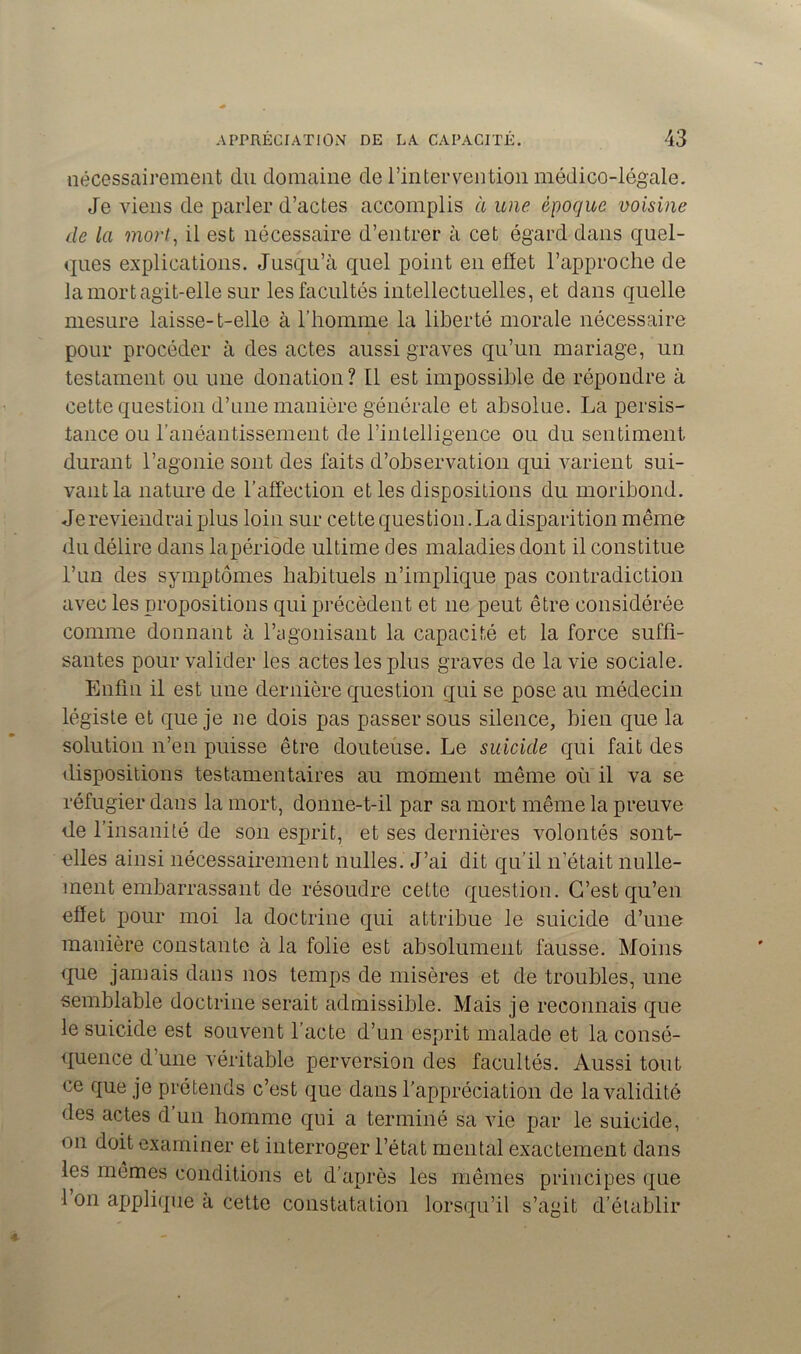 nécessairement du domaine de l’intervention médico-légale. Je viens de parler d’actes accomplis à une époque voisine de la mort, il est nécessaire d’entrer à cet égard dans quel- ques explications. Jusqu’à quel point en effet l’approche de la mort agit-elle sur les facultés intellectuelles, et dans quelle mesure laisse- t-elle à l’homme la liberté morale nécessaire pour procéder à des actes aussi graves qu’un mariage, un testament ou une donation? Il est impossible de répondre à cette question d’une manière générale et absolue. La persis- tance ou l’anéantissement de l’intelligence ou du sentiment durant l’agonie sont des faits d’observation qui varient sui- vant la nature de l’affection et les dispositions du moribond. Je reviendrai plus loin sur cette question. La disparition même du délire dans lapériode ultime des maladies dont il constitue l’un des symptômes habituels n’implique pas contradiction avec les propositions qui précèdent et ne peut être considérée comme donnant à l’agonisant la capacité et la force suffi- santes pour valider les actes les plus graves de la vie sociale. Enfin il est une dernière question qui se pose au médecin légiste et que je 11e dois pas passer sous silence, bien que la solution n’en puisse être douteuse. Le suicide qui fait des dispositions testamentaires au moment même où il va se réfugier dans la mort, donne-t-il par sa mort même la preuve de l’insanité de son esprit, et ses dernières volontés sont- elles ainsi nécessairement nulles. J’ai dit qu’il n’était nulle- ment embarrassant de résoudre cette question. C’est qu’en effet pour moi la doctrine qui attribue le suicide d’une manière constante à la folie est absolument fausse. Moins que jamais dans nos temps de misères et de troubles, une semblable doctrine serait admissible. Mais je reconnais que le suicide est souvent l’acte d’un esprit malade et la consé- quence d’une véritable perversion des facultés. Aussi tout ce que je prétends c’est que dans l’appréciation de la validité des actes d’un homme qui a terminé sa vie par le suicide, on doit examiner et interroger l’état mental exactement dans les mêmes conditions et d’après les mêmes principes que 1 on applique à cette constatation lorsqu’il s’agit d’établir