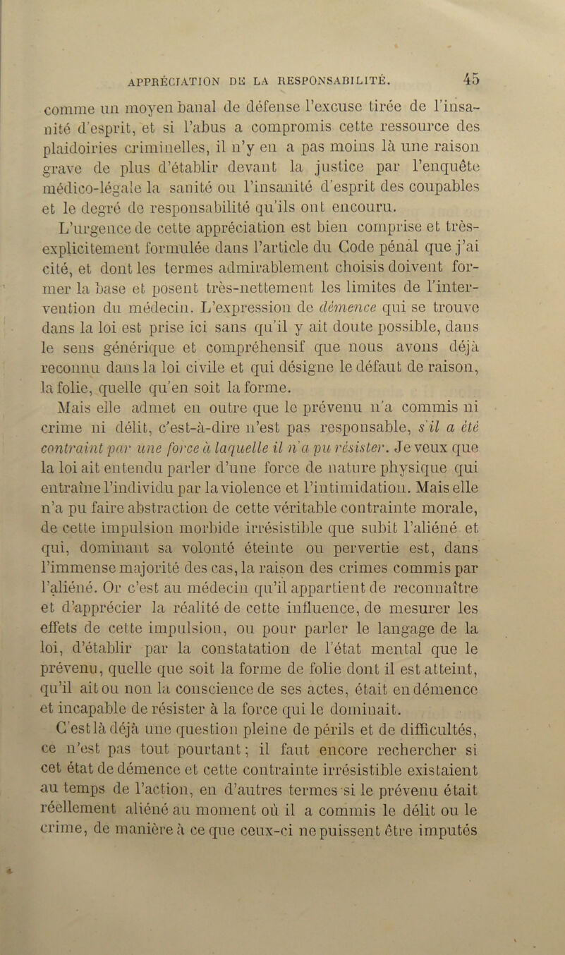 comme un moyen banal de défense l’excuse tirée de l’insa- nité d'esprit, et si l’abus a compromis cette ressource des plaidoiries criminelles, il n’y en a pas moins là une raison grave de plus d’établir devant la justice par l’enquête médico-légale la sanité ou l’insanité d’esprit des coupables et le degré de responsabilité qu’ils ont encouru. L’urgence de cette appréciation est bien comprise et très- explicitement formulée dans l’article du Code pénal que j’ai cité, et dont les ternies admirablement choisis doivent for- mer la base et posent très-nettement les limites de l’inter- vention du médecin. L’expression de clémence qui se trouve dans la loi est prise ici sans qu’il y ait doute possible, dans le sens générique et compréhensif que nous avons déjà reconnu dans la loi civile et qui désigne le défaut de raison, la folie, quelle qu’en soit la forme. Mais elle admet en outre que le prévenu n’a commis ni crime ni délit, c’est-à-dire n’est pas responsable, s'il a été contraint par une force à laquelle il n’a pu résister. Je veux que la loi ait entendu parler d’une force de nature physique qui entraîne l’individu par la violence et l’intimidation. Mais elle n’a pu faire abstraction de cette véritable contrainte morale, de cette impulsion morbide irrésistible que subit l’aliéné et qui, dominant sa volonté éteinte ou pervertie est, dans l’immense majorité des cas, la raison des crimes commis par l’aliéné. Or c’est au médecin qu’il appartient de reconnaître et d’apprécier la réalité de cette influence, de mesurer les effets de cette impulsion, ou pour parler le langage de la loi, d’établir par la constatation de l’état mental que le prévenu, quelle que soit la forme de folie dont il est atteint, qu’il ait ou non la conscience de ses actes, était en démence et incapable de résister à la force qui le dominait. G’estlàdéjà une question pleine de périls et de difficultés, ce n’est pas tout pourtant; il faut encore rechercher si cet état de démence et cette contrainte irrésistible existaient au temps de l’action, en d’autres termes si le prévenu était réellement aliéné au moment où il a commis le délit ou le crime, de manière à ce que ceux-ci ne puissent être imputés
