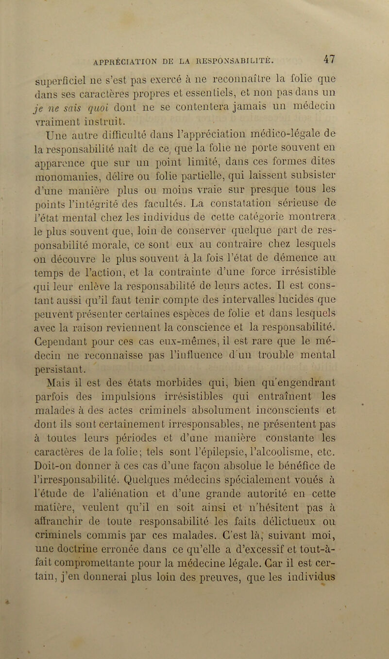 superficiel ne s’est pas exercé à ne reconnaître la folie que dans ses caractères propres et essentiels, et non pas dans un je ne sais quoi dont ne se contentera jamais un médecin vraiment instruit. Une autre difficulté dans l’appréciation médico-légale de la responsabilité naît de ce que la folie ne porte souvent en apparence que sur un point limité, dans ces formes dites monomanies, délire ou folie partielle, qui laissent subsister d’une manière plus ou moins vraie sur presque tous les points l’intégrité des facultés. La constatation sérieuse de l’état mental chez les individus de cette catégorie montrera le plus souvent que, loin de conserver quelque part de res- ponsabilité morale, ce sont eux au contraire chez lesquels on découvre le plus souvent à la fois l’état de démence au temps de l’action, et la contrainte d’une force irrésistible qui leur enlève la responsabilité de leurs actes. Il est cons- tant aussi qu’il faut tenir compte des intervalles lucides que peuvent présenter certaines espèces de folie et dans lesquels avec la raison reviennent la conscience et la responsabilité. Cependant pour ces cas eux-mêmes, il est rare que le mé- decin ne reconnaisse pas l’influence d'un trouble mental persistant. Mais il est des états morbides qui, bien qu’engendrant parfois des impulsions irrésistibles qui entraînent les malades à des actes criminels absolument inconscients et dont ils sont certainement irresponsables, ne présentent pas à toutes leurs périodes et d’une manière constante les caractères de la folie; tels sont l’épilepsie, l’alcoolisme, etc. Doit-on donner à ces cas d’une façon absolue le bénéfice de l’irresponsabilité. Quelques médecins spécialement voués à l’étude de l’aliénation et d’une grande autorité en cette matière, veulent qu’il en soit ainsi et n’hésitent pas à affranchir de toute responsabilité les faits délictueux ou criminels commis par ces malades. C’est là, suivant moi, une doctrine erronée dans ce qu’elle a d’excessif et tout-à- fait compromettante pour la médecine légale. Car il est cer- tain, j’en donnerai plus loin des preuves, que les individus