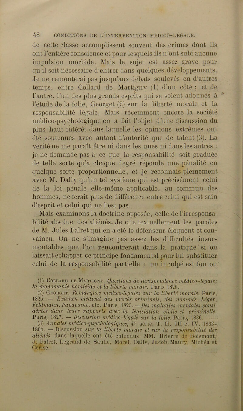 do cette classe accomplissent souvent des crimes dont ils ont l’entière conscience et pour lesquels ils n’ont subi aucune impulsion morbide. Mais le sujet est assez grave pour qu’il soit nécessaire d’entrer dans quelques développements. Je ne remonterai pas jusqu’aux débats soulevés en d’autres temps, entre Collard de Martigny (1) d’un côté ; et de l’autre, l’un des plus grands esprits qui se soient adonnés à l’étude de la Mie, Georget (2) sur la liberté morale et la responsabilité légale. Mais récemment encore la société médico-psycbologique en a fait l’objet d’une discussion du plus haut intérêt dans laquelle les opinions extrêmes ont été soutenues avec autant d’autorité que de talent (3). La vérité ne me paraît être ni dans les unes ni dans les autres : je ne demande pas à ce que la responsabilité soit graduée de telle sorte qu’à chaque degré réponde une pénalité en quelque sorte proportionnelle; et je reconnais pleinement avec M. Daily qu’un tel système qui est précisément celui de la loi pénale elle-même applicable, au commun des hommes, ne ferait plus de différence entre celui qui est sain d’esprit et celui qui ne l’est pas. Mais examinons la doctrine opposée, celle de l’irresponsa- bilité absolue des aliénés. Je cite textuellement les paroles de M. Jules Fairet qui en a été le défenseur éloquent et con- vaincu. On ne s’imagine pas assez les difficultés insur- montables que l’on rencontrerait dans la pratique si on laissait échapper ce principe fondamental pour lui substituer celui de la responsabilité partielle : un inculpé est fou ou (1) Collard de Martigny. Questions de jurisprudence médico-légale; la mononianie homicide et la liberté morale. Paris 1828. (2) Georget. Remarques médico-légales sur la liberté morale. Paris, 1825. — Examen médical des procès criminels, des nommés Léger, Feldmann, Papavoine, etc. Paris, 1825.—Des maladies mentales consi- dérées dans leurs rapports avec la législation civile et criminelle. Paris, 1827. — Discussion médico-légale sur la folie. Paris, 183G. (3) Annales médico-psychologiques, 4e série. T. H, III et IV, 1863- 1864. — Discussion sur la liberté morale et sur la responsabilité des aliénés dans laquelle'ont été entendus MM. Brierre de Boismont. J. Falret, Legrand de Saulle, Morel, Daily, Jacob. Maurv, Micliéa et Cerise.