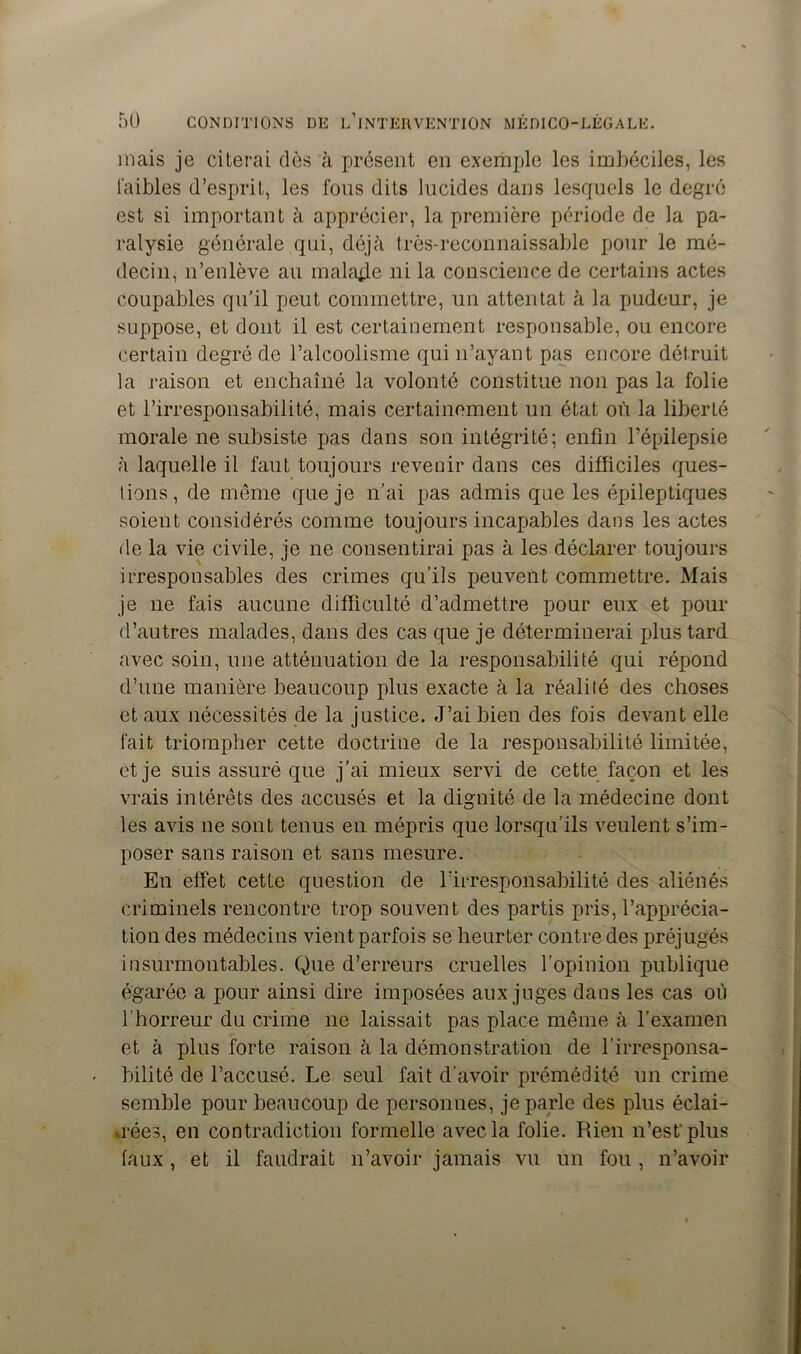 mais je citerai dès à présent en exemple les imbéciles, les faibles d’esprit, les fous dits lucides dans lesquels le degré est si important à apprécier, la première période de la pa- ralysie générale qui, déjà très-reconnaissable pour le mé- decin, n’enlève au malade ni la conscience de certains actes coupables qu'il peut commettre, un attentat à la pudeur, je suppose, et dont il est certainement responsable, ou encore certain degré de l’alcoolisme qui n’ayant pas encore détruit la raison et enchaîné la volonté constitue non pas la folie et l’irresponsabilité, mais certainement un état où la liberté morale ne subsiste pas dans son intégrité; enfin l’épilepsie à laquelle il faut toujours revenir dans ces difficiles ques- tions, de même que je n’ai pas admis que les épileptiques soient considérés comme toujours incapables dans les actes de la vie civile, je ne consentirai pas à les déclarer toujours irresponsables des crimes qu’ils peuvent commettre. Mais je ne fais aucune difficulté d’admettre pour eux et pour d’autres malades, dans des cas que je déterminerai plus tard avec soin, une atténuation de la responsabilité qui répond d’une manière beaucoup plus exacte à la réalité des choses et aux nécessités de la justice. J’ai bien des fois devant elle fait triompher cette doctrine de la responsabilité limitée, et je suis assuré que j’ai mieux servi de cette façon et les vrais intérêts des accusés et la dignité de la médecine dont les avis ne sont tenus en mépris que lorsqu’ils veulent s’im- poser sans raison et sans mesure. En effet cette question de l’irresponsabilité des aliénés criminels rencontre trop souvent des partis pris, l’apprécia- tion des médecins vient parfois se heurter contre des préjugés insurmontables. Que d’erreurs cruelles l’opinion publique égarée a pour ainsi dire imposées aux juges dans les cas où l’horreur du crime ne laissait pas place même à l'examen et à plus forte raison à la démonstration de l’irresponsa- bilité de l’accusé. Le seul fait d’avoir prémédité un crime semble pour beaucoup de personnes, je parle des plus éclai- rées, en contradiction formelle avec la folie. Rien n’est'plus faux, et il faudrait n’avoir jamais vu un fou , n’avoir