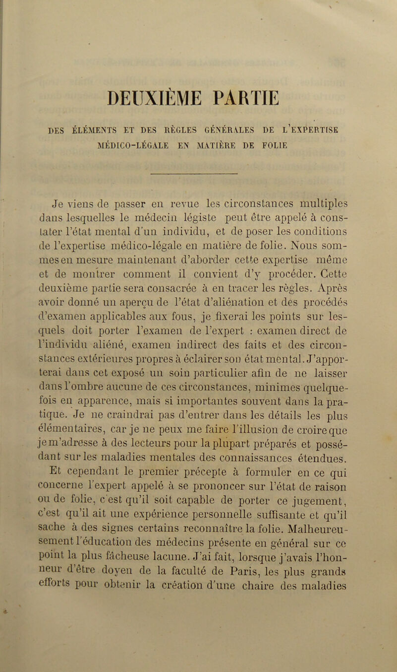 DEUXIÈME PARTIE DES ÉLÉMENTS ET DES RÈGLES GÉNÉRÂTES DE L’EXPERTISE MÉDICO-LÉGALE EN MATIÈRE DE FOLIE Je viens de passer en revue les circonstances multiples dans lesquelles le médecin légiste peut être appelé à cons- tater l’état mental d’un individu, et de poser les conditions de l’expertise médico-légale en matière de folie. Nous som- mes en mesure maintenant d’aborder cette expertise même et de montrer comment il convient d’y procéder. Cette deuxième partie sera consacrée à en tracer les règles. Après avoir donné un aperçu de l’état d’aliénation et des procédés d’examen applicables aux fous, je.fixerai les points sur les- quels doit porter l’examen de l’expert : examen direct de l’individu aliéné, examen indirect des faits et des circon- stances extérieures propres à éclairer son état mental. J’appor- terai dans cet exposé un soin particulier afin de ne laisser dans l’ombre aucune de ces circonstances, minimes quelque- fois en apparence, mais si importantes souvent dans la pra- tique. Je ne craindrai pas d’entrer dans les détails les plus élémentaires, car je ne peux me faire l’illusion de croire que je m’adresse à des lecteurs pour la plupart préparés et possé- dant sur les maladies mentales des connaissances étendues. Et cependant le premier précepte à formuler en ce qui concerne l’expert appelé à se prononcer sur l’état de raison ou de folie, c'est qu’il soit capable de porter ce jugement, c’est qu’il ait une expérience personnelle suffisante et qu’il sache à des signes certains reconnaître la folie. Malheureu- sement l’éducation des médecins présente en général suc ce point la plus fâcheuse lacune. J’ai fait, lorsque j’avais l’hon- neur d’être doyen de la faculté de Paris, les plus grands efforts pour obtenir la création d’une chaire des maladies