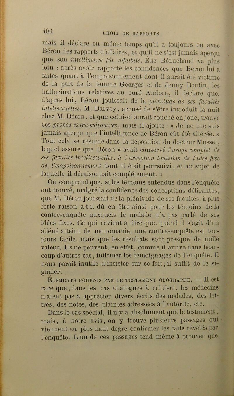 CHOIX DE RAPPORTS mais il déclare en même temps qu’il a toujours eu avec Béron des rapports d'affaires, et qu’il ne s’est jamais aperçu que son intelligence fût affaiblie. Élie Béduchaud va plus loin : après avoir rapporté les confidences que Béron lui a faites quant à l’empoisonnement dont il aurait été victime de la part de la femme Georges et de Jenny Boutin, les hallucinations relatives au curé Andore^, il déclare que, d’après lui, Béron jouissait de la plénitude de ses facultés intellectuelles. M. Darvoy, accusé de s’être introduit la nuit chez M. Béron, et que celui-ci aurait couché en joue, trouve ces propos extraordinaires, mais il ajoute : « Je 11e me suis jamais aperçu que l’intelligence de Béron eût été altérée. » Tout cela se résume dans la déposition du docteur Musset, lequel assure que Béron cc avait conservé l’usage complet de ses facultés intellectuelles, à l'exception toutefois de Vidée fixe de Vempoisonnement dont il était poursuivi, et au sujet de laquelle il déraisonnait complètement. » On comprend que, si les témoins entendus dans l’enquête ont trouvé, malgré la confidence des conceptions délirantes, que M. Béron jouissait delà plénitude de ses facultés, à plus forte raison a-t-il dû en être ainsi pour les témoins de la contre-enquête auxquels le malade n’a pas parlé de ses idées fixes. Ce qui revient à dire que, quand il s’agit d’un aliéné atteint de monomanie, une contre-enquête est tou- jours facile, mais que les résultats sont presque de nulle valeur. Ils 11e peuvent, en effet, comme il arrive dans beau- coup d’autres cas, infirmer les témoignages de l’enquête. Il nous paraît inutile d’insister sur ce fait; il suffît de le si- gnaler. Eléments fournis par le testament olographe. — Il est rare que, dans les cas analogues à celui-ci, les médecins n’aient pas à apprécier divers écrits des malades, des let- tres, des notes, des plaintes adressées à l’autorité, etc. Dans le cas spécial, il n’y a absolument que le testament, mais, à notre avis, on y trouve plusieurs passages qui viennent au plus haut degré confirmer les faits révélés par l’enquête. L’un de ces passages tend même à prouver que