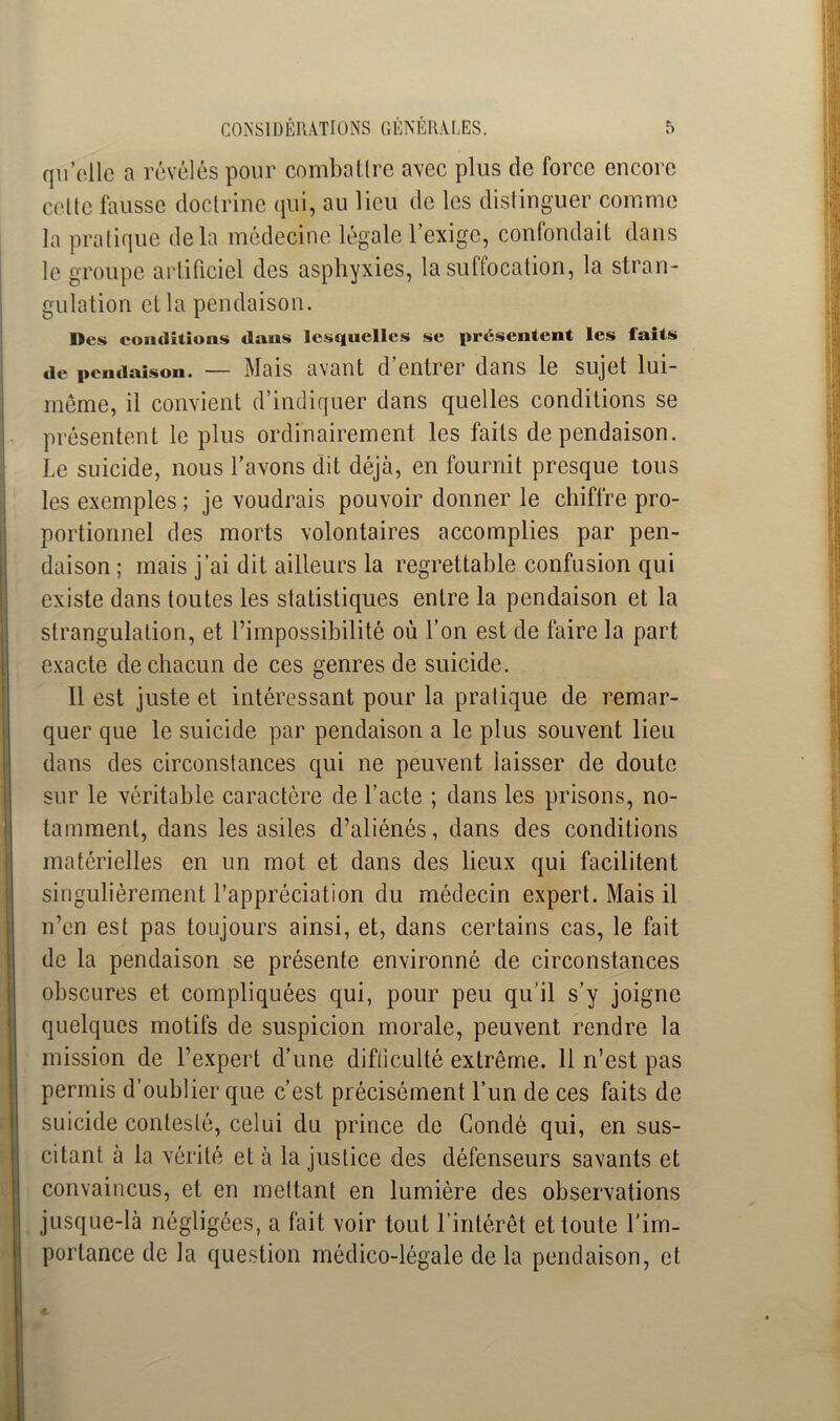 qu’elle a révélés pour combattre avec plus de force encore celte fausse doctrine qui, au lieu de les distinguer comme la pratique delà médecine légale l’exige, confondait dans le groupe artificiel des asphyxies, la suffocation, la stran- gulation et la pendaison. Des conditions dans lesquelles se présentent les laits tit» pendaison. — Mais avant d entier dans le sujet lui- même, il convient d’indiquer dans quelles conditions se présentent le plus ordinairement les faits de pendaison. Le suicide, nous l’avons dit déjà, en fournit presque tous les exemples ; je voudrais pouvoir donner le chiffre pro- portionnel des morts volontaires accomplies par pen- daison ; mais j’ai dit ailleurs la regrettable confusion qui existe dans toutes les statistiques entre la pendaison et la strangulation, et l’impossibilité où l’on est de faire la part exacte de chacun de ces genres de suicide. Il est juste et intéressant pour la pratique de remar- quer que le suicide par pendaison a le plus souvent lieu dans des circonstances qui ne peuvent laisser de doute sur le véritable caractère de l’acte ; dans les prisons, no- tamment, dans les asiles d’aliénés, dans des conditions matérielles en un mot et dans des lieux qui facilitent singulièrement l’appréciation du médecin expert. Mais il n’en est pas toujours ainsi, et, dans certains cas, le fait de la pendaison se présente environné de circonstances obscures et compliquées qui, pour peu qu’il s’y joigne quelques motifs de suspicion morale, peuvent rendre la mission de l’expert d’une difficulté extrême. 11 n’est pas permis d’oublier que c’est précisément l’un de ces faits de suicide contesté, celui du prince de Condé qui, en sus- citant à la vérité et à la justice des défenseurs savants et convaincus, et en mettant en lumière des observations jusque-là négligées, a fait voir tout l’intérêt et toute l'im- portance de la question médico-légale de la pendaison, et