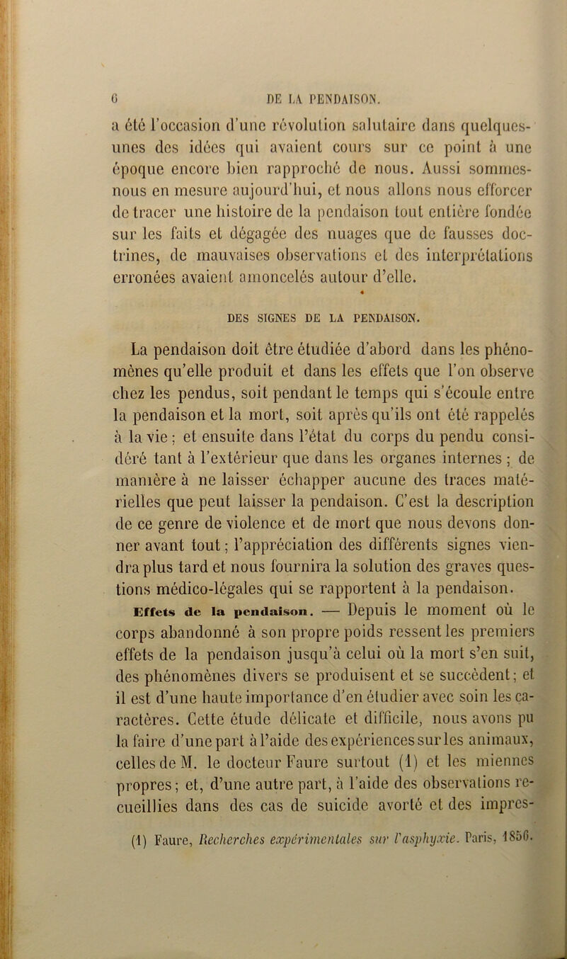 a été l’occasion d’une révolution salutaire dans quelques- unes des idées qui avaient cours sur ce point à une époque encore bien rapproché de nous. Aussi sommes- nous en mesure aujourd’hui, et nous allons nous efforcer de tracer une histoire de la pendaison tout entière fondée sur les faits et dégagée des nuages que de fausses doc- trines, de mauvaises observations et des interprétations erronées avaient amoncelés autour d’elle. « DES SIGNES DE LA PENDAISON. La pendaison doit être étudiée d’abord dans les phéno- mènes qu’elle produit et dans les effets que l’on observe chez les pendus, soit pendant le temps qui s’écoule entre la pendaison et la mort, soit après qu’ils ont été rappelés à la vie; et ensuite dans l’état du corps du pendu consi- déré tant à l’extérieur que dans les organes internes ; de manière à ne laisser échapper aucune des traces maté- rielles que peut laisser la pendaison. C’est la description de ce genre de violence et de mort que nous devons don- ner avant tout ; l’appréciation des différents signes vien- dra plus tard et nous fournira la solution des graves ques- tions médico-légales qui se rapportent à la pendaison. Effets de la pendaison. — Depuis le moment ou le corps abandonné à son propre poids ressenties premiers effets de la pendaison jusqu’à celui où la mort s’en suit, des phénomènes divers se produisent et se succèdent; et il est d’une haute importance d’en étudier avec soin les ca- ractères. Cette étude délicate et difficile, nous avons pu la faire d’une part àl’aide des expériences sur les animaux, celles de M. le docteur Faure surtout (1) et les miennes propres; et, d’une autre part, à l’aide des observations re- cueillies dans des cas de suicide avorté et des impres- (1) Faure, Pæcherches expérimentales sur l'asphyxie. Paris, 1850.