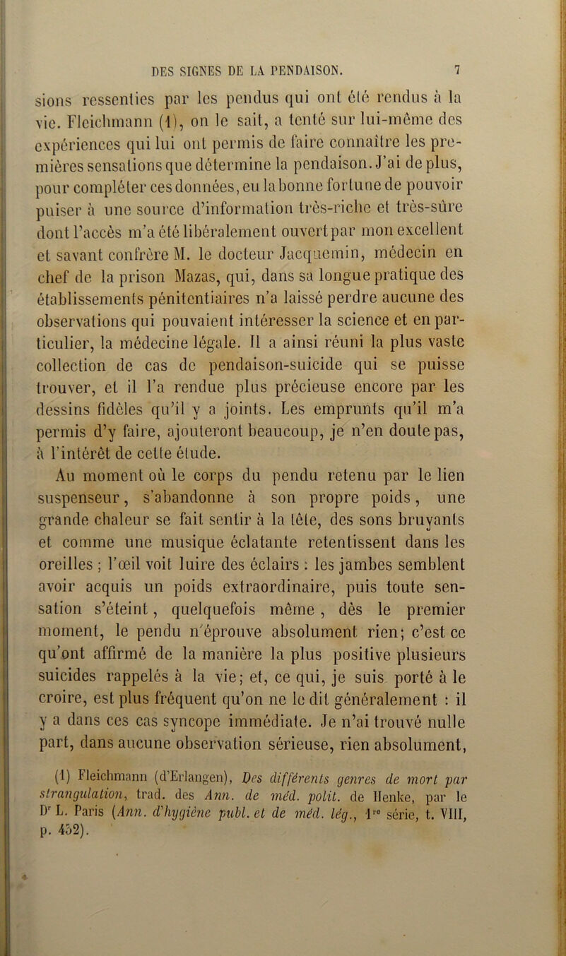 sions ressenties par les pendus qui ont été rendus à la vie. Fleichmann (1), on le sait, a tenté sur lui-même des expériences qui lui ont permis de faire connaître les pre- mières sensations que détermine la pendaison. J’ai déplus, pour compléter ces données, eu la bonne fortune de pouvoir puiser à une source d’information très-riche et très-sûre dont l’accès m’a été libéralement ouvert par mon excellent et savant confrère M. le docteur Jacquemin, médecin en chef de la prison Mazas, qui, dans sa longue pratique des établissements pénitentiaires n’a laissé perdre aucune des observations qui pouvaient intéresser la science et en par- ticulier, la médecine légale. Il a ainsi réuni la plus vaste collection de cas de pendaison-suicide qui se puisse trouver, et il l’a rendue plus précieuse encore par les dessins fidèles qu’il y a joints. Les emprunts qu’il m’a permis d’y faire, ajouteront beaucoup, je n’en doute pas, à l'intérêt de celte élude. Au moment où le corps du pendu retenu par le lien suspenseur, s’abandonne à son propre poids, une grande chaleur se fait sentir à la tête, des sons bruyants et comme une musique éclatante retentissent dans les oreilles ; l’œil voit luire des éclairs : les jambes semblent avoir acquis un poids extraordinaire, puis toute sen- sation s’éteint, quelquefois même , dès le premier moment, le pendu n'éprouve absolument rien; c’est ce qu’ont affirmé de la manière la plus positive plusieurs suicides rappelés à la vie; et, ce qui, je suis porté à le croire, est plus fréquent qu’on ne le dit généralement : il y a dans ces cas syncope immédiate. Je n’ai trouvé nulle part, dans aucune observation sérieuse, rien absolument, (1) Heichmann (d’Erlangen), Des différents genres de mort par strangulation, trad. des Ann. de méd. polit, de Henke, par le DrL. Paris {Ann. d'hygiène publ.et de méd. lég., l'° série, t. VIII, p. 452).