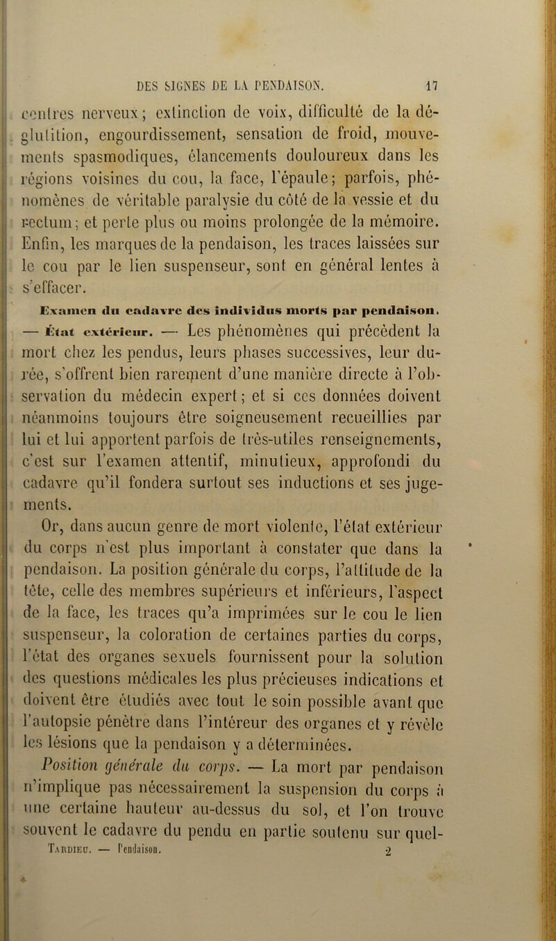 contres nerveux; extinction de voix, difficulté de la dé- glutition, engourdissement, sensation de froid, mouve- ments spasmodiques, élancements douloureux dans les régions voisines du cou, la face, l’épaule; parfois, phé- nomènes de véritable paralysie du côté de la vessie et du rectum; et perle plus ou moins prolongée de la mémoire. Enfin, les marques de la pendaison, les traces laissées sur le cou par le lien suspenseur, sont en général lentes à s'effacer. Examen du cadavre des individus morts par pendaison. — État extérieur. — Les phénomènes qui précèdent la mort chez les pendus, leurs phases successives, leur du- rée, s’offrent bien rarement d’une manière directe à l’ob- servation du médecin expert; et si ces données doivent néanmoins toujours être soigneusement recueillies par lui et lui apportent parfois de très-utiles renseignements, c’est sur l’examen attentif, minutieux, approfondi du cadavre qu’il fondera surtout ses inductions et ses juge- ments. Or, dans aucun genre de mort violente, l’état extérieur du corps n’est plus important à constater que dans la pendaison. La position générale du corps, l’altitude de la tête, celle des membres supérieurs et inférieurs, l’aspect de la face, les traces qu’a imprimées sur le cou le lien suspenseur, la coloration de certaines parties du corps, l’état des organes sexuels fournissent pour la solution des questions médicales les plus précieuses indications et doivent être étudiés avec tout le soin possible avant que l’autopsie pénètre dans l’intéreur des organes et y révèle les lésions que la pendaison y a déterminées. Position générale du corps. — La mort par pendaison n’implique pas nécessairement la suspension du corps à une certaine hauteur au-dessus du sol, et l’on trouve souvent le cadavre du pendu en partie soutenu sur qucl- Tardieu. — Pendaison. 2 4