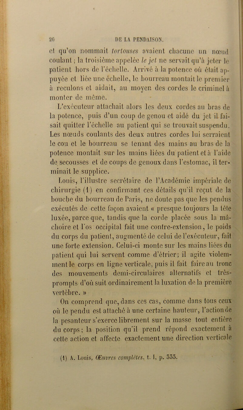 cl qu’on nommait tortouses avaient chacune un nœud coulant; la troisième appelée le jet ne servait qu’à jeter le patient hors de l’échelle. Arrivé à la potence où élait ap- puyée et liée une échelle, le bourreau montait le premier à reculons et aidait, au moyen des cordes le criminel à monter de môme. L’exécuteur attachait alors les deux cordes au bras de la potence, puis d’un coup de genou et aidé du jet il fai- sait quitter l'échelle au patient qui se trouvait suspendu. Les nœuds coulants des deux autres cordes lui serraient le cou et le bourreau se tenant des mains au bras de la potence montait sur les mains liées du patient et à l’aide de secousses et de coups de genoux dans l’estomac, il ter- minait le supplice. Louis, l’illustre secrétaire de l’Académie impériale de chirurgie (1) en confirmant ces détails qu’il reçut de la bouche du bourreau de Paris, ne doute pas que les pendus exécutés de cette façon avaient « presque toujours la tète luxée, parce que, tandis que la corde placée sous la mâ- choire et l’os occipital fait une contre-extension, le poids du corps du patient, augmenté de celui de l’exécuteur, fait une forte extension. Celui-ci monte sur les mains liées du patient qui lui servent comme d’étrier; il agite violem- ment le corps en ligne verticale, puis il fait faire au tronc des mouvements demi-circulaires alternatifs et très- prompts d’où suit ordinairement la luxation de la première vertèbre. » On comprend que, dans ces cas, comme dans tous ceux où le pendu est attaché à une certaine hauteur, l’aclionde la pesanteur s’exerce librement sur la masse tout entière du corps; la position qu’il prend répond exactement à cette action et affecte exactement une direction verticale (1 ) A. Louis, OEuvres complètes, t. I, p. 555.