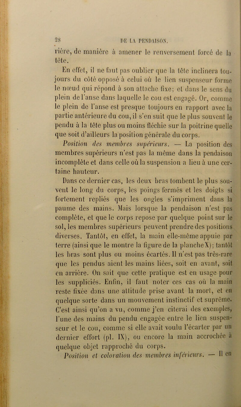 ricre, de manière à amener le renversement forcé de la tète. En effet, il ne faut pas oublier que la tôle inclinera tou- jours du côté opposé à celui où le lien suspenseur forme le nœud qui répond à son attache fixe; et dans le sens du plein de l’anse dans laquelle le cou est engagé. Or, comme le plein de l’anse est presque toujours en rapport avec la partie antérieure du cou, il s’en suit que le plus souvent le pendu à la tête plus ou moins fléchie sur la poitrine quelle que soit d’ailleurs la position générale du corps. Position des membres supérieurs. — La position des membres supérieurs n’est pas la même dans la pendaison incomplète et dans celle où la suspension a lieu à une cer- taine hauteur. Dans ce dernier cas, les deux bras tombent le plus sou- vent le long du corps, les poings fermés et les doigts si fortement repliés que les ongles s’impriment dans la paume des mains. Mais lorsque la pendaison n’est pas complète, et que le corps repose par quelque point sur le sol, les membres supérieurs peuvent prendre des positions diverses. Tantôt, en effet, la main elle-même appuie par terre (ainsi que le montre la figure de la plancheX); tantôt les bras sont plus ou moins écartés. 11 n’est pas très-rare que les pendus aient les mains liées, soit en avant, soit en arrière. On sait que cette pratique est en usage pour les suppliciés. Enfin, il faut noter ces cas où la main reste fixée dons une attitude prise avant la mort, et en quelque sorte dans un mouvement instinctif et suprême. C’est ainsi qu’on a vu, comme j’en citerai des exemples, l’une des mains du pendu engagée entre le lien suspen- scur et le cou, comme si elle avait voulu l’écarter par un dernier effort (pl. IX), ou encore la main accrochée a quelque objet rapproché du corps. Position et coloration des membres inférieurs. — Il en