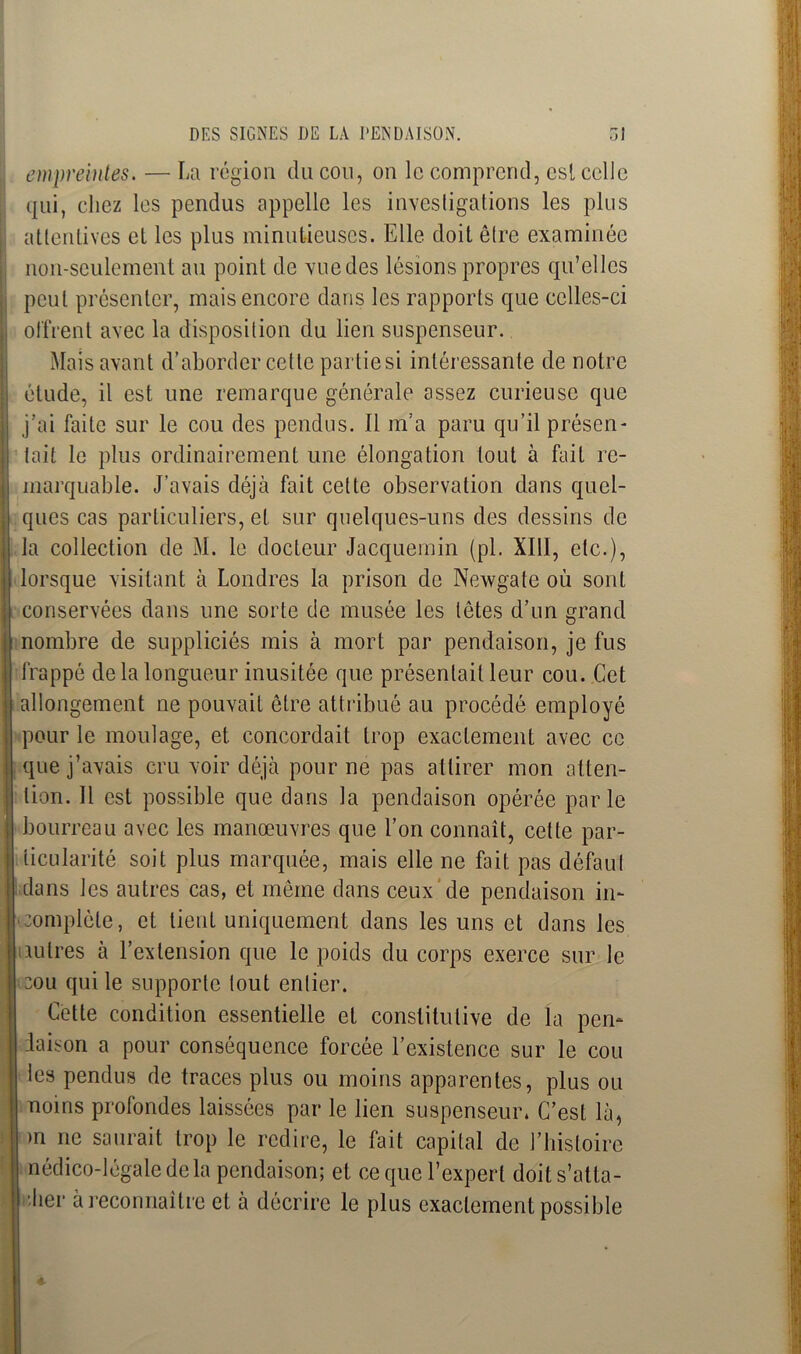 empreintes. — La région du cou, on le comprend, est celle qui, chez les pendus appelle les investigations les plus attentives et les plus minutieuses. Elle doit être examinée non-seulement au point de vuedes lésions propres qu’elles peut présenter, mais encore dans les rapports que celles-ci offrent avec la disposition du lien suspenseur. Mois avant d’aborder cette partie si intéressante de notre élude, il est une remarque générale assez curieuse que j’ai faite sur le cou des pendus. Il m’a paru qu’il présen- tait le plus ordinairement une élongation tout à fait re- marquable. J’avais déjà fait celte observation dans quel- ques cas particuliers, et sur quelques-uns des dessins de la collection de M. le docteur Jacquemin (pl. XIII, etc.), lorsque visitant à Londres la prison de Newgate où sont conservées dans une sorte de musée les têtes d’un grand nombre de suppliciés mis à mort par pendaison, je fus frappé de la longueur inusitée que présentait leur cou. Cet allongement ne pouvait être attribué au procédé employé pour le moulage, et concordait trop exactement avec ce que j’avais cru voir déjà pour ne pas attirer mon atten- tion. 11 est possible que dans la pendaison opérée parle bourreau avec les manœuvres que l’on connaît, celte par- ticularité soit plus marquée, mais elle ne fait pas défaut dans les autres cas, et même dans ceux de pendaison in- complète, et lient uniquement dans les uns et dans les autres à l’extension que le poids du corps exerce sur le cou qui le supporte tout entier. Cette condition essentielle et constitutive de la pen- laison a pour conséquence forcée l’existence sur le cou les pendus de traces plus ou moins apparentes, plus ou noins profondes laissées par le lien suspenseur» C’est là, m ne saurait trop le redire, le fait capital de l’histoire nédico-légale delà pendaison; et ce que l’expert doit s’atta- bler à reconnaître et à décrire le plus exactement possible 4