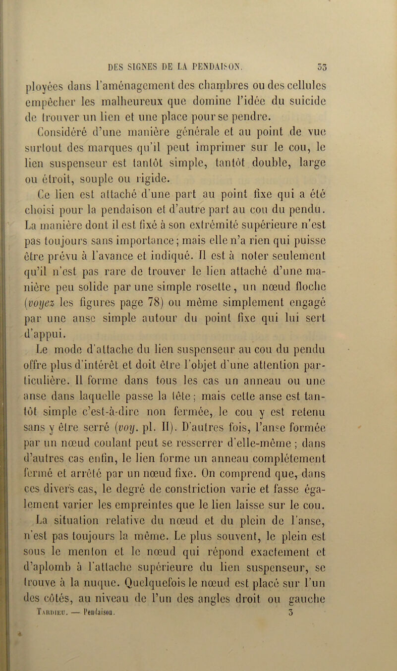 ployées clans l’aménagement des chambres ou des cellules empêcher les malheureux que domine l’idée du suicide de trouver un lien et une place pour se pendre. Considéré d’une manière générale et au point de vue surtout des marques qu’il peut imprimer sur le cou, le lien suspenseur est tantôt simple, tantôt double, large ou étroit, souple ou rigide. Ce lien est attaché d’une part au point fixe qui a été choisi pour la pendaison et d’autre part au cou du pendu. La manière dont il est fixé à son extrémité supérieure n’est pas toujours sans importance; mais elle n’a rien qui puisse être prévu à l’avance et indiqué. Il est à noter seulement qu’il n’est pas rare de trouver le lien attaché d’une ma- nière peu solide par une simple rosette, un nœud floche (voyez les figures page 78) ou même simplement engagé par une anse simple autour du point fixe qui lui sert d’appui. Le mode d’attache du lien suspenseur au cou du pendu offre plus d’intérêt et doit être l'objet d’une attention par- ticulière. Il forme dans tous les cas un anneau ou une anse dans laquelle passe la tête ; mais cette anse est tan- tôt simple c’est-à-dire non fermée, le cou y est retenu sans y être serré (voy. pl. II). D’autres fois, l’anse formée par un nœud coulant peut se resserrer d’elle-même ; dans d’autres cas enfin, le lien forme un anneau complètement fermé et arrêté par un nœud fixe. On comprend que, dans ces divers cas, le degré de constriclion varie et fasse éga- lement varier les empreintes que le lien laisse sur le cou. La situation relative du nœud et du plein de l’anse, rfest pas toujours la même. Le plus souvent, le plein est sous le menton et le nœud qui répond exactement et d’aplomb à l’attache supérieure du lien suspenseur, se trouve à la nuque. Quelquefois le nœud est placé sur l’un des côtés, au niveau de l’un des angles droit ou gauche T.\ iuiieu. — Pendaison. 3