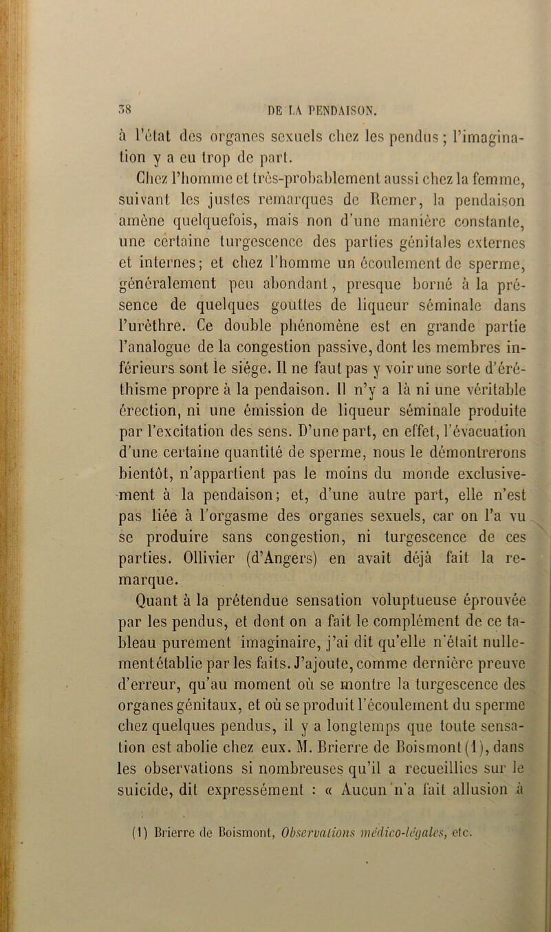 à l’état fies organes sexuels chez les pendus ; l’imagina- tion y a eu trop de part. Chez l’homme et très-probablement aussi chez la femme, suivant les justes remarques de Remer, la pendaison amène quelquefois, mais non d’une manière constante, une certaine turgescence des parties génitales externes et internes; et chez l’homme un écoulement de sperme, généralement peu abondant, presque borné à la pré- sence de quelques gouttes de liqueur séminale dans l’urèthre. Ce double phénomène est en grande partie l’analogue de la congestion passive, dont les membres in- férieurs sont le siège. Il ne faut pas y voir une sorte d’éré- thisme propre à la pendaison. Il n’y a là ni une véritable érection, ni une émission de liqueur séminale produite par l’excitation des sens. D’une part, en effet, l’évacuation d’une certaine quantité de sperme, nous le démontrerons bientôt, n’appartient pas le moins du monde exclusive- ment à la pendaison; et, d’une autre part, elle n’est pas liée à l’orgasme des organes sexuels, car on l’a vu se produire sans congestion, ni turgescence de ces parties. Ollivier (d’Angers) en avait déjà fait la re- marque. Quant à la prétendue sensation voluptueuse éprouvée par les pendus, et dont on a fait le complément de ce ta- bleau purement imaginaire, j’ai dit qu’elle n’était nulle- mentétablie par les faits. J’ajoute, comme dernière preuve d’erreur, qu’au moment où se montre la turgescence des organes génitaux, et où se produit l’écoulement du sperme chez quelques pendus, il y a longtemps que toute sensa- tion est abolie chez eux. M. Brierre de Boismont(l), dans les observations si nombreuses qu’il a recueillies sur le suicide, dit expressément : « Aucun n’a fait allusion à (1) Brierre de Boismont, Observations médico-légales, etc.