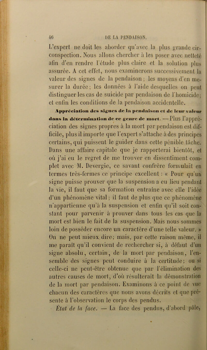 L’expert ne doit les aborder qu’avec la plus grande cir- conspection. Nous allons chercher à les poser avec netteté afin d’en rendre l'étude plus claire et la solution plus assurée. A cet effet, nous examinerons successivement la valeur des signes de la pendaison ; les moyens d’en me- surer la durée; les données à l’aide desquelles on peut distinguer les cas de suicide par pendaison de l’homicide; et enfin les conditions de la pendaison accidentelle. Appréciation des signes de la pendaison et de leur valeur dans la détermination de ce genre de mort. —Plus l’appl’é- ciation des signes propres à la mort par pendaison est dif- ficile, plus il importe que l’expert s’attache à des principes certains, qui puissent le guider dans cette pénible tache. Dans une affaire capitale que je rapporterai bientôt, et où j’ai eu le regret de me trouver en dissentiment com- plet avec M. Devergie, ce savant confrère formulait en termes très-fermes ce principe excellent : « Pour qu’un signe puisse prouver que la suspension a eu lieu pendant la vie, il faut que sa formation entraîne avec elle l’idée d’un phénomène vital ; il faut de plus que ce phénomène n’appartienne qu’à la suspension et enfin qu’il soit con- stant pour parvenir à prouver dans tous les cas que la mort est bien le fait de la suspension. Mais nous sommes loin de posséder encore un caractère d’une telle valeur. » On ne peut mieux dire; mais, par cette raison même, il me paraît qu’il convient de rechercher si, à défaut d’un signe absolu, certain, de la mort par pendaison, l’en- semble des signes peut conduire à la certitude; ou si celle-ci ne peut-être obtenue que par l’élimination des autres causes de mort, d’où résulterait la démonstration de la mort par pendaison. Examinons à ce point de vue chacun des caractères que nous avons décrits et que pré- sente à l’observation le corps des pendus. État de la face. — La face des pendus, d'abord pâle,