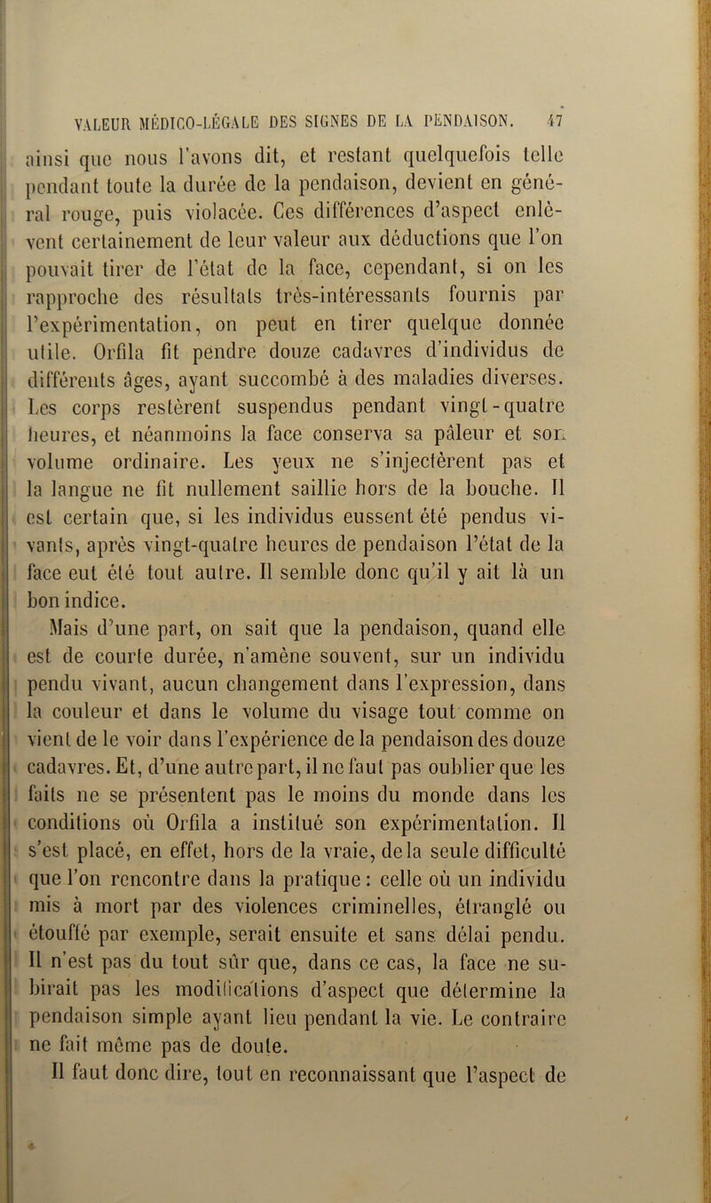 ainsi que nous l’avons dit, et restant quelquefois telle pendant tonte la durée de la pendaison, devient en géné- ral rouge, puis violacée. Ces différences d’aspect enlè- vent certainement de leur valeur aux déductions que l’on pouvait tirer de l’état de la face, cependant, si on les rapproche des résultats très-intéressants fournis par l’expérimentation, on peut en tirer quelque donnée utile. Orfila fit pendre douze cadavres d’individus de différents âges, ayant succombé à des maladies diverses. Les corps restèrent suspendus pendant vingt-quatre heures, et néanmoins la face conserva sa pâleur et son volume ordinaire. Les yeux ne s’injectèrent pas et la langue ne fit nullement saillie hors de la bouche. 11 est certain que, si les individus eussent été pendus vi- vants, après vingt-quatre heures de pendaison l’état de la face eut été tout autre. Il semble donc qu’il y ait là un bon indice. Mais d’une part, on sait que la pendaison, quand elle est de courte durée, n’amène souvent, sur un individu pendu vivant, aucun changement dans l’expression, dans la couleur et dans le volume du visage tout comme on vient de le voir dans l’expérience de la pendaison des douze cadavres. Et, d’une autre part, il ne faut pas oublier que les faits ne se présentent pas le moins du monde dans les conditions où Orfila a institué son expérimentation. Il s’est placé, en effet, hors de la vraie, delà seule difficulté que l’on rencontre dans la pratique: celle où un individu mis à mort par des violences criminelles, étranglé ou étouffé par exemple, serait ensuite et sans, délai pendu. Il n’est pas du tout sûr que, dans ce cas, la face ne su- birait pas les modifications d’aspect que détermine la pendaison simple ayant lieu pendant la vie. Le contraire ne fait môme pas de doute. Il faut donc dire, tout en reconnaissant que l’aspect de