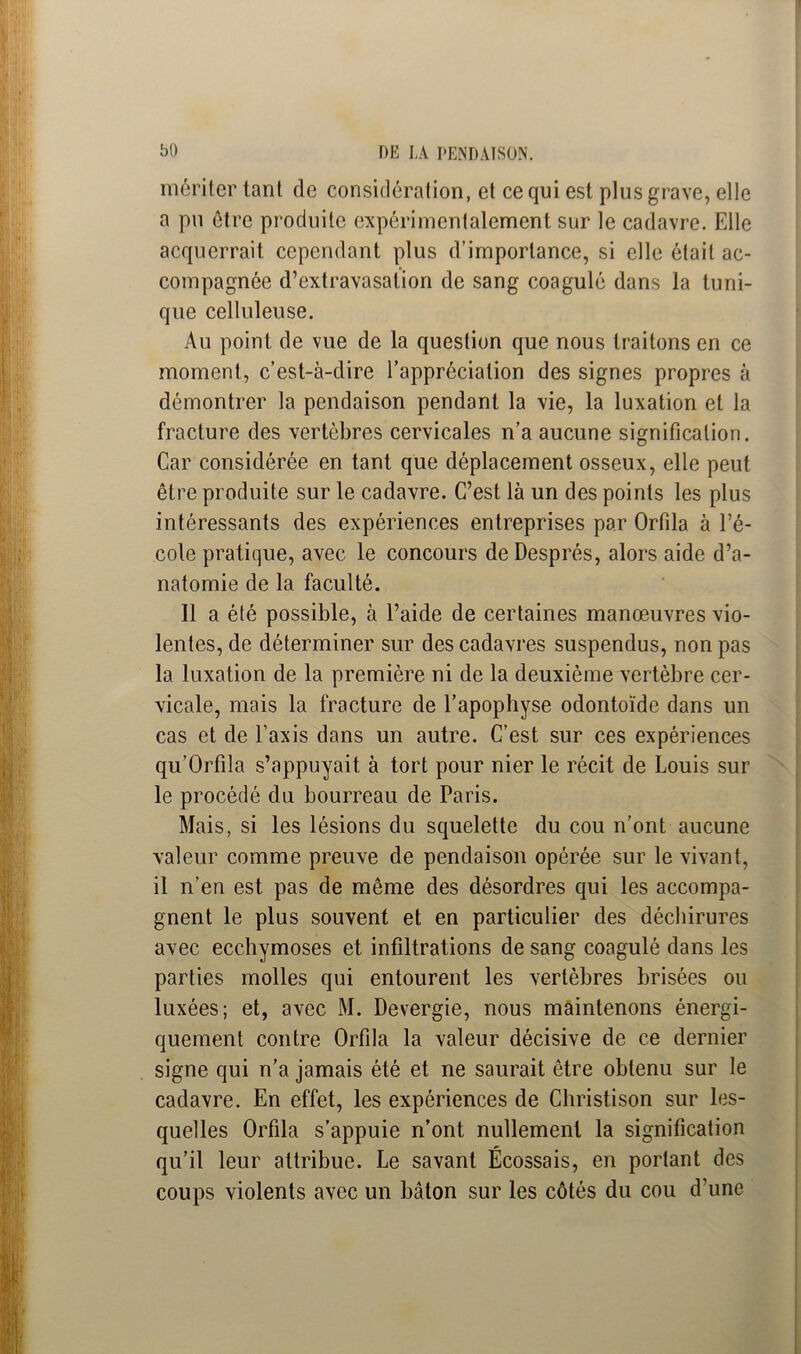 mériter tant de considération, et ce qui est plus grave, elle a pu être produite expérimentalement sur le cadavre. Elle acquerrait cependant plus d’importance, si elle était ac- compagnée d’extravasation de sang coagulé dans la tuni- que celluleuse. Au point de vue de la question que nous traitons en ce moment, c’est-à-dire l’appréciation des signes propres à démontrer la pendaison pendant la vie, la luxation et la fracture des vertèbres cervicales n’a aucune signification. Car considérée en tant que déplacement osseux, elle peut être produite sur le cadavre. C’est là un des points les plus intéressants des expériences entreprises par Orfila à l’é- cole pratique, avec le concours de Després, alors aide d’a- natomie de la faculté. Il a été possible, à l’aide de certaines manœuvres vio- lentes, de déterminer sur des cadavres suspendus, non pas la luxation de la première ni de la deuxième vertèbre cer- vicale, mais la fracture de l’apophyse odontoïde dans un cas et de l’axis dans un autre. C’est sur ces expériences qu’Orfila s’appuyait à tort pour nier le récit de Louis sur le procédé du bourreau de Paris. Mais, si les lésions du squelette du cou n’ont aucune valeur comme preuve de pendaison opérée sur le vivant, il n’en est pas de même des désordres qui les accompa- gnent le plus souvent et en particulier des déchirures avec ecchymoses et infiltrations de sang coagulé dans les parties molles qui entourent les vertèbres brisées ou luxées; et, avec M. Devergie, nous maintenons énergi- quement contre Orfila la valeur décisive de ce dernier signe qui n’a jamais été et ne saurait être obtenu sur le cadavre. En effet, les expériences de Christison sur les- quelles Orfila s’appuie n’ont nullement la signification qu’il leur attribue. Le savant Écossais, en portant des coups violents avec un bâton sur les côtés du cou d’une