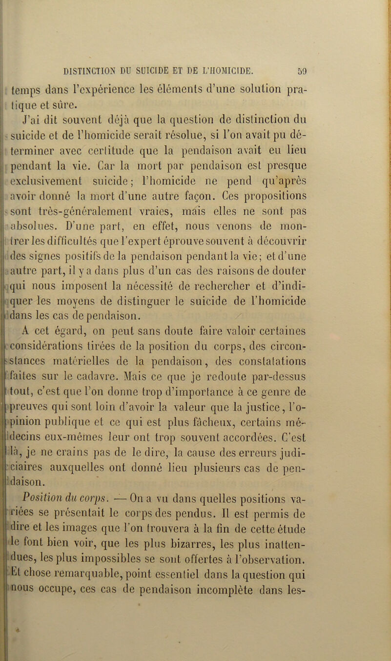 temps dans l’expérience les éléments d’une solution pra- tique et sure. J’ai dit souvent déjà que la question de distinction du suicide et de l’homicide serait résolue, si l’on avait pu dé- terminer avec certitude que la pendaison avait eu lieu pendant la vie. Car la mort par pendaison est presque exclusivement suicide ; l’homicide ne pend qu’après avoir donné la mort d’une autre façon. Ces propositions sont très-généralement vraies, mais elles ne sont pas absolues. D’une part, en effet, nous venons de mon- trer les difficultés que l’expert éprouve souvent à découvrir des signes positifs de la pendaison pendant la vie; et d’une autre part, il y a dans plus d’un cas des raisons de douter qui nous imposent la nécessité de rechercher et d’indi- quer les moyens de distinguer le suicide de l’homicide dans les cas de pendaison. A cet égard, on peut sans doute faire valoir certaines considérations tirées de la position du corps, des circon- stances matérielles de la pendaison, des constatations faites sur le cadavre. Mais ce que je redoute par-dessus tout, c’est que l’on donne trop d’importance à ce genre de preuves qui sont loin d’avoir la valeur que la justice, l’o- pinion publique et ce qui est plus fâcheux, certains mé- decins eux-mêmes leur ont trop souvent accordées. C’est là, je ne crains pas de le dire, la cause des erreurs judi- ciaires auxquelles ont donné lieu plusieurs cas de pen- idaison. Position du corps. — On a vu dans quelles positions va- riées se présentait le corps des pendus. Il est permis de dire et les images que l’on trouvera à la fin de cette étude le font bien voir, que les plus bizarres, les plus inatten- dues, les plus impossibles se sont offertes à l’observation. Cl chose remarquable, point essentiel dans la question qui nous occupe, ces cas de pendaison incomplète dans les-