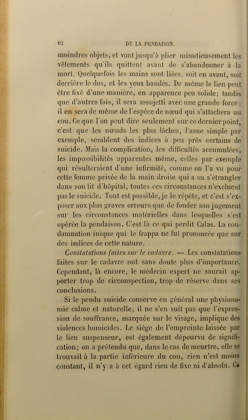 moindres objets, et vont jusqu’à plier minutieusement les vêtements qu’ils quittent avant de s’abandonner à la mort. Quelquefois les mains sont liées, soit en avant, soit derrière le dos, et les yeux bandés. De même le lien peut être fixé d’une manière, en apparence peu solide; tandis que d’autres fois, il sera assujetti avec une grande force; il en sera de même de l’espèce de nœud qui s’attachera au cou. Ce que l’on peut dire seulement sur ce dernier point, c’est que les nœuds les plus lâches, l’anse simple par exemple, semblent des indices à peu près certains de suicide. Mais la complication, les difficultés accumulées, les impossibilités apparentes même, celles par exemple qui résulteraient d’une infirmité, comme on l’a vu pour cette femme privée de la main droite qui a su s’étrangler dans son lit d’hôpital, toutes ces circonstances n’excluent pas le suicide. Tout est possible, je le répète, et c’est s’ex- poser aux plus graves erreurs que de fonder son jugement sur les circonstances matérielles dans lesquelles s’est opérée la pendaison. C’est là ce qui perdit Calas. La con- damnation inique qui le frappa ne fui prononcée que sur des indices de cette nature. Constatations faites sur le cadavre. — Les constatations faites sur le cadavre ont sans doute plus d’importance. Cependant, là encore, le médecin expert ne saurait ap- porter trop de circonspection, trop de réserve dans ses conclusions. Si le pendu suicide conserve en général une physiono- mie calme et naturelle, il ne s’en suit pas que l’expres- sion de souffrance, marquée sur le visage, implique des violences homicides. Le siège de l’empreinte laissée par le lien suspenseur, est également dépourvu de signifi- cation; on a prétendu que, dans le cas de meurtre, elle se trouvait à la partie inférieure du cou, rien n’est moins constant, il n’y a à cet égard rien de fixe ni d’absolu. Ce