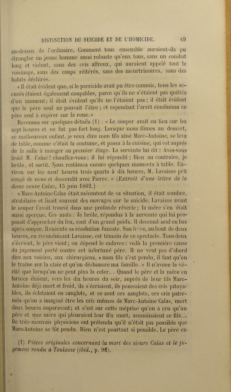 au-dessus de l’ordinaire. Comment tous ensemble auraient-ils pu étrangler un jeune homme aussi robuste qu eux tous, sans un combat long et violent, sans des cris affreux, qui auraient appelé tout le voisinage, sans des coups réitérés, sans des meurtrissures, sans des habits déchirés. « Il était évident que, si le parricide avait pu être commis, tous les ac- cusés étaient également coupables, parce qu’ils ne s étaient pas quittés d'un moment; il était évident qu’ils ne l’étaient pas; il était évident que le père seul ne pouvait l’être ; et cependant l’arrêt condamna ce père seul à expirer sur la roue. » Revenons sur quelques détails (1) : « Le souper avait eu lieu sur les sept heures et ne fut pas fort long. Lorsque nous fûmes au dessert, ce malheureux enfant, je veux dire mon fds aîné Marc-Antoine, se leva de table, comme c’était la coutume, et passa à la cuisine, qui est auprès de la salle à manger au premier étage. La servante lui dit : Avez-vous froid M. l’alné? chauffez-vous; il lui répondit: Bien au contraire, je brûle, et sortit. Nous restâmes encore quelques moments à table. En- viron sur les neuf heures trois quarts à dix heures, M. Lavaisse prit congé de nous et descendit avec Pierre. » (Extrait d'une lettre de la dame veuve Calas, 15 juin 1862.) « Marc-Antoine Calas était mécontent de sa situation, il était sombre, atrabilaire et lisait souvent des ouvrages sur le suicide. Lavaisse avant le souper l'avait trouvé dans une profonde rêverie ; la mère s’en était aussi aperçue. Ces mots : Je brûle, répondus à la servante qui lui pro- posait d’approcher du feu, sont d’un grand poids. 11 descend seul en bas après souper. Il exécute sa résolution funeste. Son frère, au bout de deux heures, en reconduisant Lavaisse, est témoin de ce spectacle. Tous deux s’écrient, le père vient; on dépend le cadavre: voilà la première cause du jugement porté contre cet infortuné père. 11 ne veut pas d’abord dire aux voisins, aux chirurgiens, «mon fils s’est pendu, il faut qu’on le traîne sur la claie et qu’on déshonore ma famille. » Il n’avoue la vé- rité que lorsqu’on ne peut plus la celer... Quand le père et la mère en larmes étaient, vers les dix heures du soir, auprès de leur fils Marc- Antoine déjà mort et froid, ils s'écriaient, ils poussaient des cris pitoya-' blés, ils éclataient en sanglots, et ce sont ces sanglots, ces cris pater- nels qu’on a imaginé être les cris mêmes de Marc-Antoine Calas, mort deux heures auparavant; et c’est sur cette méprise qu’on a cru qu’un père et une mère qui pleuraient leur fils mort, assassinaient ce fils... De très-mauvais physiciens ont prétendu qu’il n’était pas possible que Marc-Antoine se fût pendu. Rien n’est pourtant si possible. Le père en (1) Pièces originales concernant la mort des sieurs Calas et le ju- gement rendu à Toulouse (ibid., p. 96).