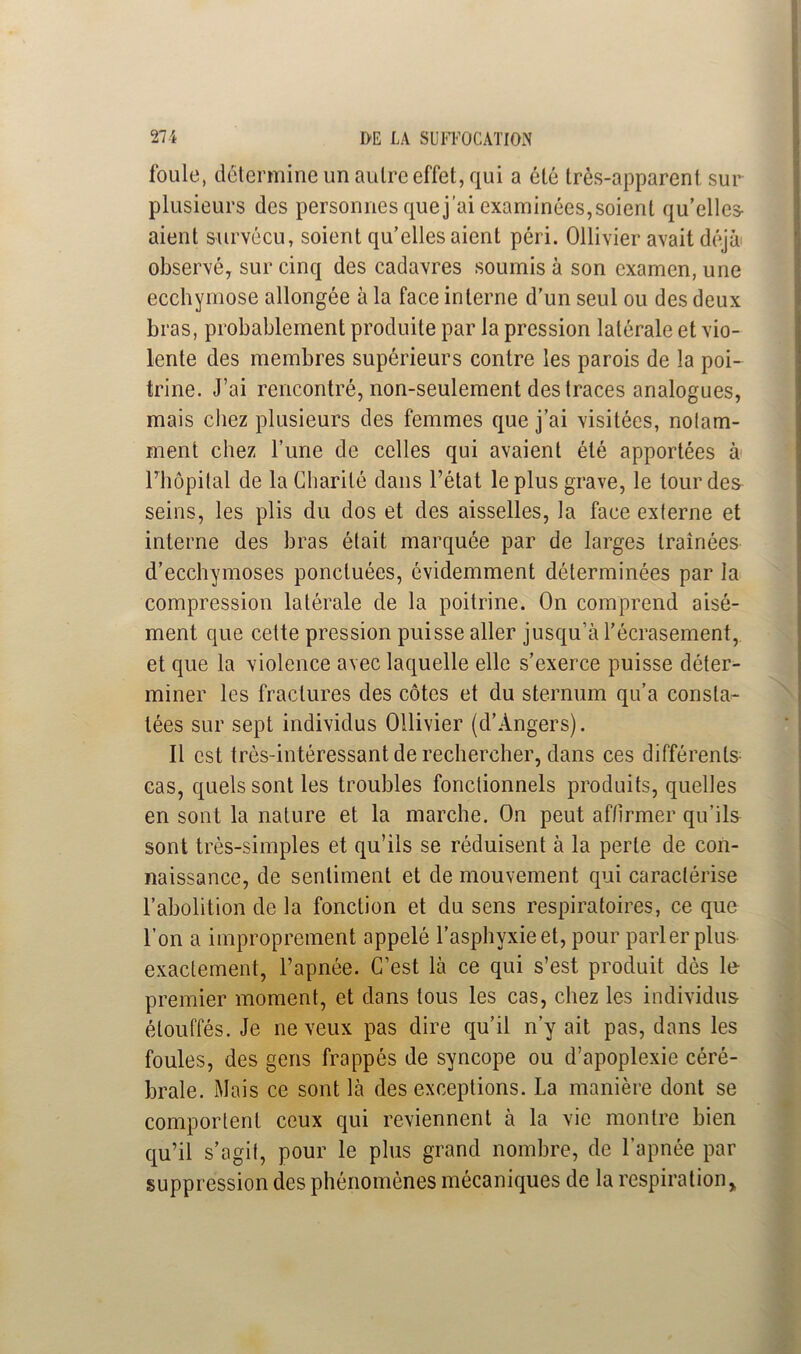 foule, détermine un autre effet, qui a été très-apparent sur plusieurs des personnes que j’ai examinées,soient qu’elles aient survécu, soient qu’elles aient péri. Ollivier avait déjà observé, sur cinq des cadavres soumis à son examen, une ecchymose allongée à la face interne d’un seul ou des deux bras, probablement produite par la pression latérale et vio- lente des membres supérieurs contre les parois de la poi- trine. J’ai rencontré, non-seulement des traces analogues, mais chez plusieurs des femmes que j’ai visitées, nolam- ment chez l’une de celles qui avaient été apportées à Fhôpilal de la Charité dans l’état le plus grave, le tour des seins, les plis du dos et des aisselles, la face exlerne et interne des bras était marquée par de larges traînées d’ecchymoses ponctuées, évidemment déterminées par la compression latérale de la poitrine. On comprend aisé- ment que cette pression puisse aller jusqu’à l’écrasement, et que la violence avec laquelle elle s’exerce puisse déter- miner les fractures des côtes et du sternum qu’a consta- tées sur sept individus Ollivier (d’Angers). Il est très-intéressant de rechercher, dans ces différents cas, quels sont les troubles fonctionnels produits, quelles en sont la nature et la marche. On peut affirmer qu’ils sont très-simples et qu’ils se réduisent à la perte de con- naissance, de sentiment et de mouvement qui caractérise l’abolition de la fonction et du sens respiratoires, ce que l’on a improprement appelé l’asphyxie et, pour parler plus exactement, l’apnée. C’est là ce qui s’est produit dès le premier moment, et dans tous les cas, chez les individus étouffés. Je neveux pas dire qu’il n’y ait pas, dans les foules, des gens frappés de syncope ou d’apoplexie céré- brale. Mais ce sont là des exceptions. La manière dont se comportent ceux qui reviennent à la vie montre bien qu’il s’agit, pour le plus grand nombre, de l’apnée par suppression des phénomènes mécaniques de la respirationy