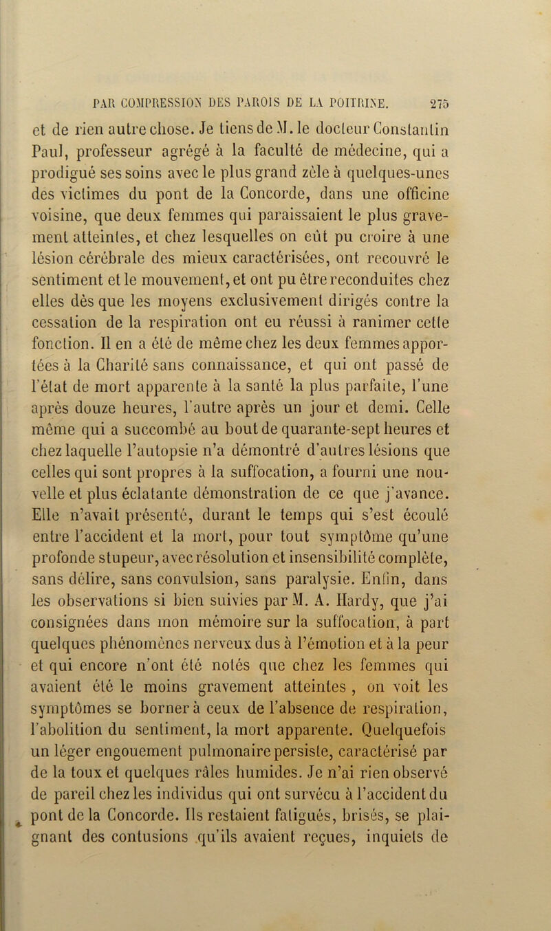 et de rien autre chose. Je tiens de M. le docteur Constantin Paul, professeur agrégé à la faculté de médecine, qui a prodigué ses soins avec le plus grand zélé à quelques-unes des victimes du pont de la Concorde, dans une officine voisine, que deux femmes qui paraissaient le plus grave- ment atteintes, et chez lesquelles on eût pu croire à une lésion cérébrale des mieux caractérisées, ont recouvré le sentiment et le mouvement, et ont pu être reconduites chez elles dès que les moyens exclusivement dirigés contre la cessation de la respiration ont eu réussi à ranimer cette fonction. Il en a été de même chez les deux femmes appor- tées à la Charité sans connaissance, et qui ont passé de l’état de mort apparente à la santé la plus parfaite, l’une après douze heures, l’autre après un jour et demi. Celle même qui a succombé au bout de quarante-sept heures et chez laquelle l’autopsie n’a démontré d’autres lésions que celles qui sont propres à la suffocation, a fourni une nou- velle et plus éclatante démonstration de ce que j’avance. Elle n’avait présenté, durant le temps qui s’est écoulé entre l’accident et la mort, pour tout symptôme qu’une profonde stupeur, avec résolution et insensibilité complète, sans délire, sans convulsion, sans paralysie. Enfin, dans les observations si bien suivies parM. A. Hardy, que j’ai consignées dans mon mémoire sur la suffocation, à part quelques phénomènes nerveux dus à l’émotion et à la peur et qui encore n’ont été notés que chez les femmes qui avaient été le moins gravement atteintes , on voit les symptômes se bornera ceux de l’absence de respiration, l’abolition du sentiment, la mort apparente. Quelquefois un léger engouement pulmonaire persiste, caractérisé par de la toux et quelques râles humides. Je n’ai rien observé de pareil chez les individus qui ont survécu à l’accident du pont de la Concorde. Ils restaient fatigués, brisés, se plai- gnant des contusions qu’ils avaient reçues, inquiets de