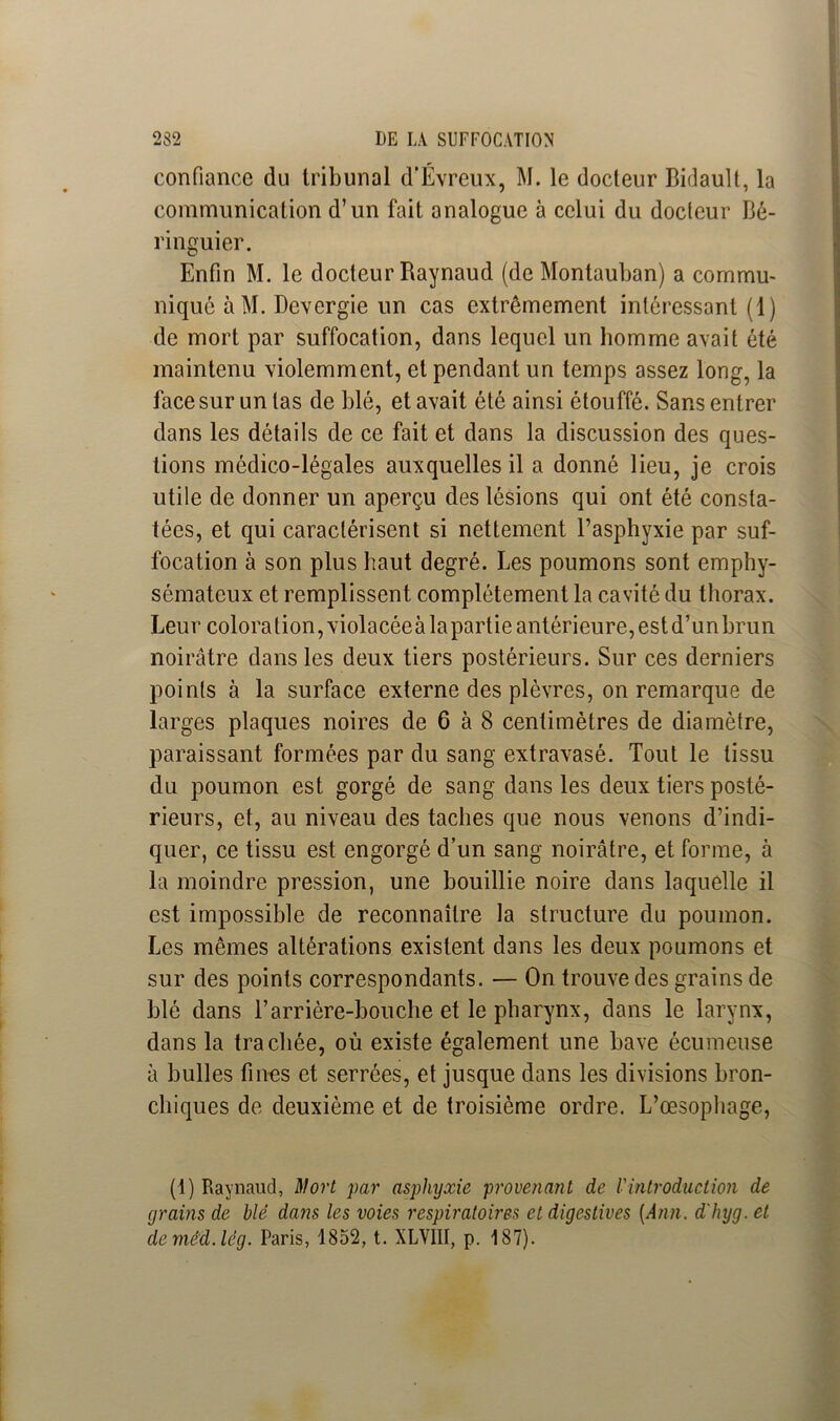 confiance du tribunal d'Évreux, M. le docteur Bidault, la communication d’un fait analogue à celui du docteur Bé- ringuier. Enfin M. le docteur Baynaud (de Montauban) a commu- niqué àM. Devergie un cas extrêmement intéressant (1) de mort par suffocation, dans lequel un homme avait été maintenu violemment, et pendant un temps assez long, la face sur un las de blé, et avait été ainsi étouffé. Sans entrer dans les détails de ce fait et dans la discussion des ques- tions médico-légales auxquelles il a donné lieu, je crois utile de donner un aperçu des lésions qui ont été consta- tées, et qui caractérisent si nettement l’asphyxie par suf- focation à son plus haut degré. Les poumons sont emphy- sémateux et remplissent complètement la cavité du thorax. Leur coloration, violacéeà la partie antérieure, est d’un brun noirâtre dans les deux tiers postérieurs. Sur ces derniers points à la surface externe des plèvres, on remarque de larges plaques noires de 6 à 8 centimètres de diamètre, paraissant formées par du sang extravasé. Tout le tissu du poumon est gorgé de sang dans les deux tiers posté- rieurs, et, au niveau des taches que nous venons d’indi- quer, ce tissu est engorgé d’un sang noirâtre, et forme, à la moindre pression, une bouillie noire dans laquelle il est impossible de reconnaître la structure du poumon. Les mêmes altérations existent dans les deux poumons et sur des points correspondants. — On trouve des grains de blé dans B arrière-bouche et le pharynx, dans le larynx, dans la trachée, où existe également une bave écumeuse à bulles fines et serrées, et jusque dans les divisions bron- chiques de deuxième et de troisième ordre. L’œsophage, (1) Raynaud, Mort par asphyxie provenant de l'introduction de grains de blé dans les voies respiratoires et digestives [Ann. dhyg. et deméd.lcg. Paris, 1852, t. XLVIII, p. 187).