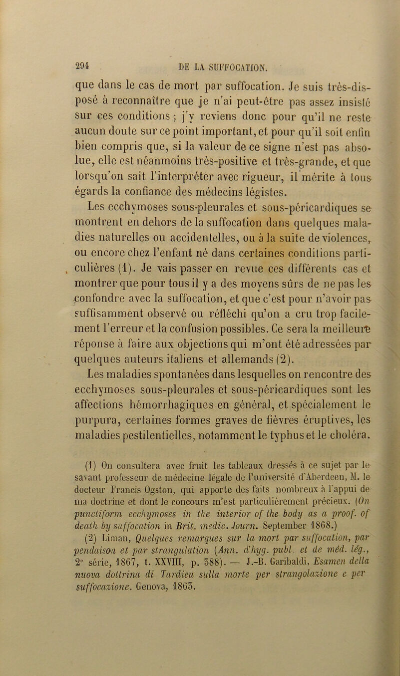 que dans le cas de mort par suffocation. Je suis très-dis- posé à reconnaître que je n’ai peut-être pas assez insisté sur ces conditions ; j’y reviens donc pour qu’il ne reste aucun doute sur ce point important, et pour qu’il soit enfin bien compris que, si la valeur de ce signe n’est pas abso- lue, elle est néanmoins très-positive et très-grande, et que lorsqu’on sait l’interpréter avec rigueur, il mérite à tous égards la confiance des médecins légistes. Les ecchymoses sous-pleurales et sous-péricardiques se montrent en dehors de la suffocation dans quelques mala- dies naturelles ou accidentelles, ou à la suite de violences,, ou encore chez l’enfant né dans certaines conditions parti- , culières (1). Je vais passer en revue ces différents cas et montrer que pour tous il y a des moyens sûrs de ne pas les confondre avec la suffocation, et que c’est pour n’avoir pas suffisamment observé ou réfléchi qu’on a cru trop facile- ment l’erreur et la confusion possibles. Ce sera la meilleure réponse à faire aux objections qui m’ont été adressées par quelques auteurs italiens et allemands (2). Les maladies spontanées dans lesquelles on rencontre des ecchymoses sous-pleurales et sous-péricardiques sont les affections hémorrhagiques en général, et spécialement le purpura, certaines formes graves de fièvres éruptives, les maladies pestilentielles, notamment le typhus et le choléra. (1) On consultera avec fruit les tableaux dressés à ce sujet par le- savant professeur de médecine légale de l’université d’Aberdeen, M. le docteur Francis Ogston, qui apporte des faits nombreux à l'appui de ma doctrine et dont le concours m’est particulièrement précieux. {On panctiform ecchymoses in tlie interior of the body as a proof. of death by suffocation in Brit. medic. Journ. September 1868.) (2) Liman, Quelques remarques sur la mort par suffocation, par pendaison et par strangulation [Ann. d’hyg. publ. et de mèd. lég., 2e série, 1867, t. XXVIII, p. 588). — J.-B. Garibaldi, Esamcn délia nuova dottrina di Tardieu sulla morte per slrangolaz-ione e per suffocazione. Genova, 1865.