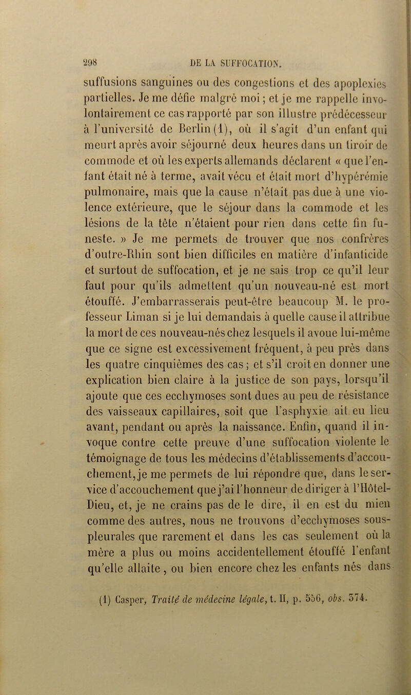 suffusions sanguines ou des congestions et des apoplexies partielles. Je me défie malgré moi ; et je me rappelle invo- lontairement ce cas rapporté par son illustre prédécesseur à l’université de Berlin (1), où il s’agit d’un enfant qui meurt apres avoir séjourné deux heures dans un tiroir de commode et où les experts allemands déclarent « que l’en- fant était né à terme, avait vécu et était mort d’hypérérnie pulmonaire, mais que la cause n’était pas due à une vio- lence extérieure, que le séjour dans la commode et les lésions de la tête n’étaient pour rien dans cette fin fu- neste. » Je me permets de trouver que nos confrères d’outre-Rhin sont bien difficiles en matière d’infanticide et surtout de suffocation, et je ne sais trop ce qu’il leur faut pour qu’ils admettent qu’un nouveau-né est mort étouffé. J’embarrasserais peut-être beaucoup M. le pro- fesseur Liman si je lui demandais à quelle cause il attribue la mort de ces nouveau-nés chez lesquels il avoue lui-même que ce signe est excessivement fréquent, à peu près dans les quatre cinquièmes des cas; et s’il croit en donner une explication bien claire à la justice de son pays, lorsqu’il ajoute que ces ecchymoses sont dues au peu de résistance des vaisseaux capillaires, soit que l’asphyxie ait eu lieu avant, pendant ou après la naissance. Enfin, quand il in- voque contre cette preuve d’une suffocation violente le témoignage de tous les médecins d’établissements d’accou- chement, je me permets de lui répondre que, dans le ser- vice d’accouchement que j’ai l’honneur de diriger à l’Hôtel- Dieu, et, je ne crains pas de le dire, il en est du mien comme des autres, nous ne trouvons d’ecchymoses sous- pleurales que rarement et dans les cas seulement où la mère a plus ou moins accidentellement étouffé l'enfant qu’elle allaite, ou bien encore chez les enfants nés dans (1) Casper, Traité de médecine légale, t. Il, p. 55G, obs. 574.