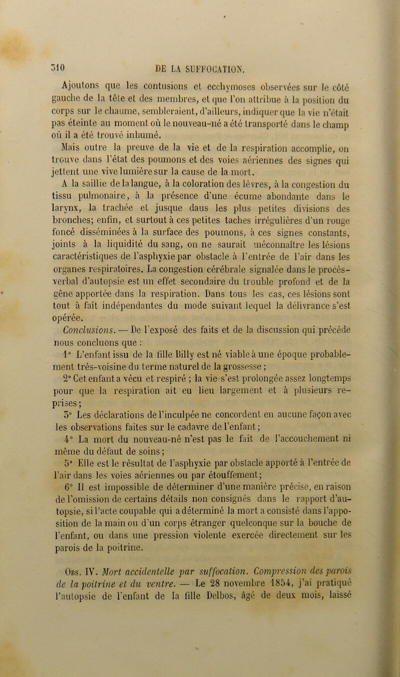 Ajoutons que les contusions et ecchymoses observées sur le côté gauche de la tête et des membres, et que l’on attribue à la position du corps sur le chaume, sembleraient, d’ailleurs, indiquer que la vie n’était pas éteinte au moment où le nouveau-né a été transporté dans le champ où il a été trouvé inhumé. Mais outre la preuve de la vie et de la respiration accomplie, on trouve dans l’état des poumons et des voies aériennes des signes qui jettent une vive lumière sur la cause de la mort. A la saillie de la langue, à la coloration des lèvres, à la congestion du tissu pulmonaire, à la présence d’une écume abondante dans le larynx, la trachée et jusque daus les plus petites divisions des bronches; enfin, et surtout à ces petites taches irrégulières d'un rouge foncé disséminées à la surface des poumons, à ces signes constants, joints à la liquidité du sang, on ne saurait méconnaître les lésions caractéristiques de l’asphyxie par obstacle à l’entrée de l’air dans les organes respiratoires. La congestion cérébrale signalée dans le procès- verbal d’autopsie est un effet secondaire du trouble profond et de la gêne apportée dans la respiration. Dans tous les cas, ces lésions sont tout à fait indépendantes du mode suivant lequel la délivrance s’est opérée. Conclusions. — De l'exposé des faits et de la discussion qui précède nous concluons que : 1° L’enfant issu de la fille Billy est né viable à une époque probable- ment très-voisine du terme naturel de la grossesse ; 2° Cet. enfant a vécu et respiré ; la vie s’est prolongée assez longtemps pour que la respiration ait eu lieu largement et à plusieurs re- prises ; 5° Les déclarations de l’inculpée ne concordent en aucune façon avec les observations faites sur le cadavre de l’enfant ; 4° La mort du nouveau-né n'est pas le fait de l’accouchement ni même du défaut de soins ; 5° Elle est le résultat de l’asphyxie par obstacle apporté à l’entrée de l’air dans les voies aériennes ou par étouffement; 6° Il est impossible de déterminer d’une manière précise, en raison de l’omission de certains détails non consignés dans le rapport d’au- topsie, si l’acte coupable qui a déterminé la mort a consisté dans l’appo- sition de la main ou d’un corps étranger quelconque sur la bouche de l’enfant, ou dans une pression violente exercée directement sur les parois de la poitrine. Obs. IV. Mort accidentelle par suffocation. Compression des parois de la poitrine et du ventre. — Le 28 novembre 1854, j’ai pratiqué l’autopsie de l’enfant de la fille Delbos, âgé de deux mois, laissé