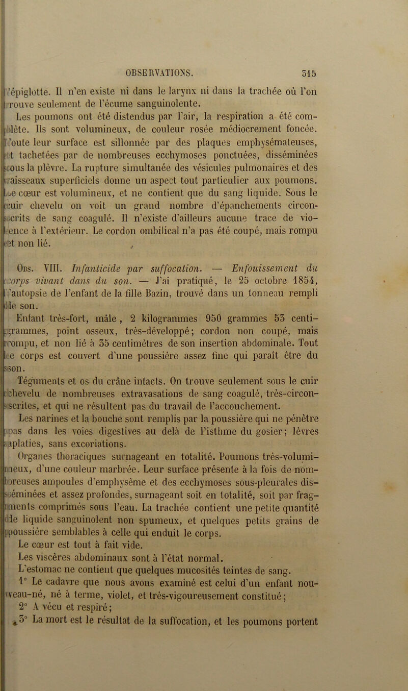 j)'épiglotte. Il n’en existe ni clans le larynx ni dans la trachée où l’on I rouve seulement de l’écume sanguinolente. Les poumons ont été distendus par l’air, la respiration a été com- 'lète. Us sont volumineux, de couleur rosée médiocrement foncée, ’oute leur surface est sillonnée par des plaques emphysémateuses, t tachetées par de nombreuses ecchymoses ponctuées, disséminées Icous la plèvre. La rupture simultanée des vésicules pulmonaires et des aisseaux superficiels donne un aspect tout particulier aux poumons, ^e cœur est volumineux, et ne contient que du sang liquide. Sous le :uir chevelu on voit un grand nombre d’épanchements circon- scrits de sang coagulé. Il n’existe d’ailleurs aucune trace de vio- ence à l’extérieur. Le cordon ombilical n’a pas été coupé, mais rompu eet non lié. , Obs. VIII. Infanticide par suffocation. — Enfouissement du | :orps vivant dans du son. — J’ai pratiqué, le 25 octobre 1854, autopsie de l’enfant de la fille Bazin, trouvé dans un tonneau rempli ile son. Enfant très-fort, mâle , 2 kilogrammes 950 grammes 53 centi- grammes, point osseux, très-développé ; cordon non coupé, mais rompu, et non lié à 55 centimètres de son insertion abdominale. Tout t.e corps est couvert d’une poussière assez fine qui paraît être du s son. Téguments et os du crâne intacts. On trouve seulement sous le cuir chevelu de nombreuses extravasations de sang coagulé, très-circon- scrites, et qui ne résultent pas du travail de l’accouchement. ÎLes narines et la bouche sont remplis par la poussière qui ne pénètre oas dans les voies digestives au delà de l’isthme du gosier; lèvres aplaties, sans excoriations. Organes thoraciques surnageant en totalité. Poumons très-volumi- î aeux, d’une couleur marbrée. Leur surface présente à la fois de nom- breuses ampoules d'emphysème et des ecchymoses sous-pleurales dis- séminées et assez profondes, surnageant soit en totalité, soit par frag- ments comprimés sous l’eau. La trachée contient une petite quantité le liquide sanguinolent non spumeux, et quelques petits grains de . poussière semblables à celle qui enduit le corps. Le cœur est tout à fait vide. Les viscères abdominaux sont à l’état normal. L’estomac ne contient que quelques mucosités teintes de sang. 1° Le cadavre que nous avons examiné est celui d’un enfant nou- iveau-né, né à terme, violet, et très-vigoureusement constitué; 2° A vécu et respiré ; ^5’ La mort est le résultat de la suffocation, et les poumons portent