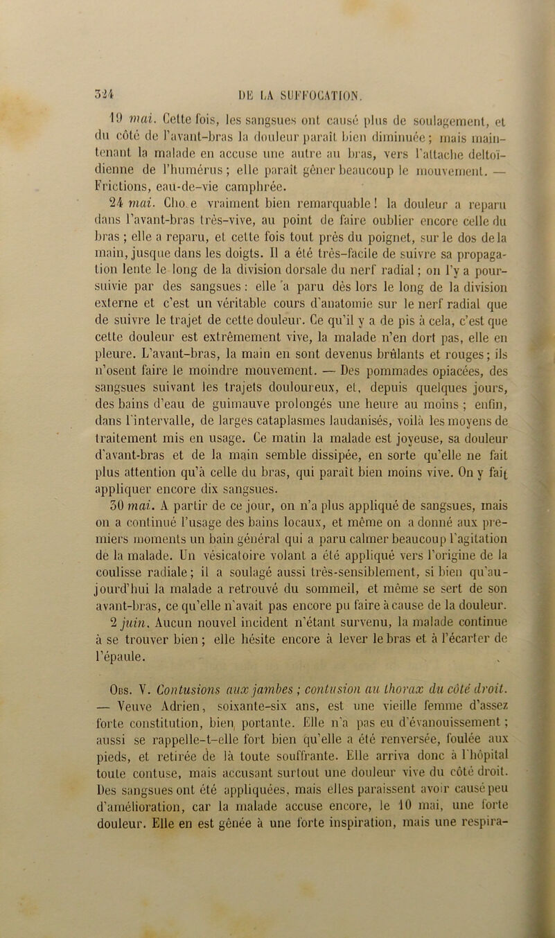 10 mai. Celte lois, les sangsues ont causé plus de soulagement, et du côté de l’avant-bras la douleur paraît bien diminuée; mais main- tenant la malade en accuse une autre au bras, vers l’attache deltoï- dienne de l’humérus; elle paraît gêner beaucoup le mouvement. — Frictions, eau-de-vie camphrée. 24 mai. Clio. e vraiment bien remarquable ! la douleur a reparu dans l’avant-bras très-vive, au point de faire oublier encore celle du bras ; elle a reparu, et celte fois tout près du poignet, sur le dos delà main, jusque dans les doigts. Il a été très-facile de suivre sa propaga- tion lente le long de la division dorsale du nerf radial ; on l’v a pour- suivie par des sangsues : elle a paru dès lors le long de la division externe et c’est un véritable cours d'anatomie sur le nerf radial que de suivre le trajet de cette douleur. Ce qu’il y a de pis à cela, c’est que cette douleur est extrêmement vive, la malade n’en dort pas, elle en pleure. L’avant-bras, la main en sont devenus brûlants et rouges; ils n’osent faire le moindre mouvement. — Des pommades opiacées, des sangsues suivant les trajets douloureux, et, depuis quelques jours, des bains d’eau de guimauve prolongés une heure au moins ; enfin, dans l'intervalle, de larges cataplasmes laudanisés, voilà les moyens de traitement mis en usage. Ce matin la malade est joyeuse, sa douleur d'avant-bras et de la main semble dissipée, en sorte qu’elle ne fait plus attention qu’à celle du bras, qui paraît bien moins vive. On y fait appliquer encore dix sangsues. 50 mai. À partir de ce jour, on n’a plus appliqué de sangsues, mais on a continué l’usage des bains locaux, et même on a donné aux pre- miers moments un bain général qui a paru calmer beaucoup l’agitation de la malade. Un vésicatoire volant a été appliqué vers l’origine de la coulisse radiale; il a soulagé aussi très-sensiblement, si bien qu'au - jourd’hui la malade a retrouvé du sommeil, et même se sert de son avant-bras, ce qu’elle n’avait pas encore pu faire à cause de la douleur. 2 juin. Aucun nouvel incident n’étant survenu, la malade continue à se trouver bien ; elle hésite encore à lever le bras et à l’écarter de l’épaule. Obs. V. Contusions aux jambes ; contusion au thorax du côté droit. — Veuve Adrien, soixante-six ans, est une vieille femme d’assez forte constitution, bien, portante. Elle n'a pas eu d'évanouissement ; aussi se rappelle-t-elle fort bien qu’elle a été renversée, foulée aux pieds, et retirée de là toute souffrante. Elle arriva donc à 1 hôpital toute contuse, mais accusant surtout une douleur vive du côté droit. Des sangsues ont été appliquées, mais elles paraissent avoir causé peu d’amélioration, car la malade accuse encore, le 10 mai, une forte douleur. Elle en est gênée à une forte inspiration, mais une respira-