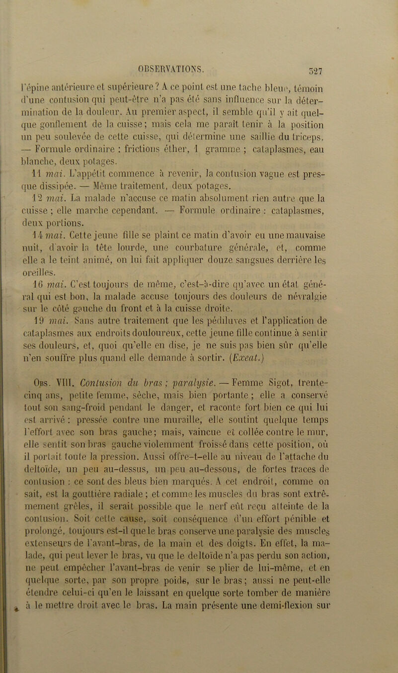 l'épine antérieure et supérieure ? A ce point est une tache bleue, témoin d’une contusion qui peut-être n’a pas été sans influence sur la déter- mination de la douleur. Au premier aspect, il semble qu’il y ait quel- que gonflement de la cuisse; mais cela me paraît tenir à la position un peu soulevée de celte cuisse, qui détermine une saillie du triceps. — Formule ordinaire : frictions éther, i gramme ; cataplasmes, eau blanche, deux potages. 11 mai. L’appétit commence à revenir, la contusion vague est pres- que dissipée. — Même traitement, deux potages. 12 mai. La malade n’accuse ce matin absolument rien autre que la cuisse ; elle marche cependant. — Formule ordinaire : cataplasmes, deux portions. 14 mai. Cette jeune fille se plaint ce matin d’avoir eu une mauvaise nuit, d'avoir la tête lourde, une courbature générale, et, comme elle a le teint animé, on lui fait appliquer douze sangsues derrière les oreilles. 16 mai. C’est toujours de même, c’est-à-dire qu’avec un état géné- ral qui est bon, la malade accuse toujours des douleurs de névralgie sur le côté gauche du front et à la cuisse droite. 19 mai. Sans autre traitement que les pédiluves et l’application de cataplasmes aux endroits douloureux, cette jeune fille continue à sentir ses douleurs, et, quoi qu’elle en dise, je ne suis pas bien sûr qu’elle n’en souffre plus quand elle demande à sortir. (Exeat.) Obs. VIII. Contusion du bras; 'paralysie.—Femme Sigot, trente- cinq ans, petite femme, sèche, mais bien portante ; elle a conservé tout son sang-froid pendant le danger, et raconte fort bien ce qui lui est arrivé : pressée contre une muraille, elle soutint quelque temps l'effort avec son bras gauche; mais, vaincue et collée contre le mur, elle sentit son bras gauche violemment froissé dans cette position, où il portait toute la pression. Aussi offre-t-elle au niveau de l’attache du deltoïde, un peu au-dessus, un peu au-dessous, de fortes traces de contusion : ce sont des bleus bien marqués. A cet endroit, comme on sait, est la gouttière radiale ; et comme les muscles du bras sont extrê- mement grêles, il serait possible que le nerf eût reçu atteinte de la contusion. Soit cette cause, soit conséquence d’un effort pénible et prolongé, toujours est-il que le bras conserve une paralysie des muscles extenseurs de l’avant-bras, de la main et des doigts. En effet, la ma- lade, qui peut lever le bras, vu que le deltoïde n’a pas perdu son action, ne peut empêcher l’avant-bras de venir se plier de lui-même, et en quelque sorte, par son propre poids, sur le bras ; aussi ne peut-elle étendre celui-ci qu’en le laissant en quelque sorte tomber de manière à le mettre droit avec le bras. La main présente une demi-flexion sur