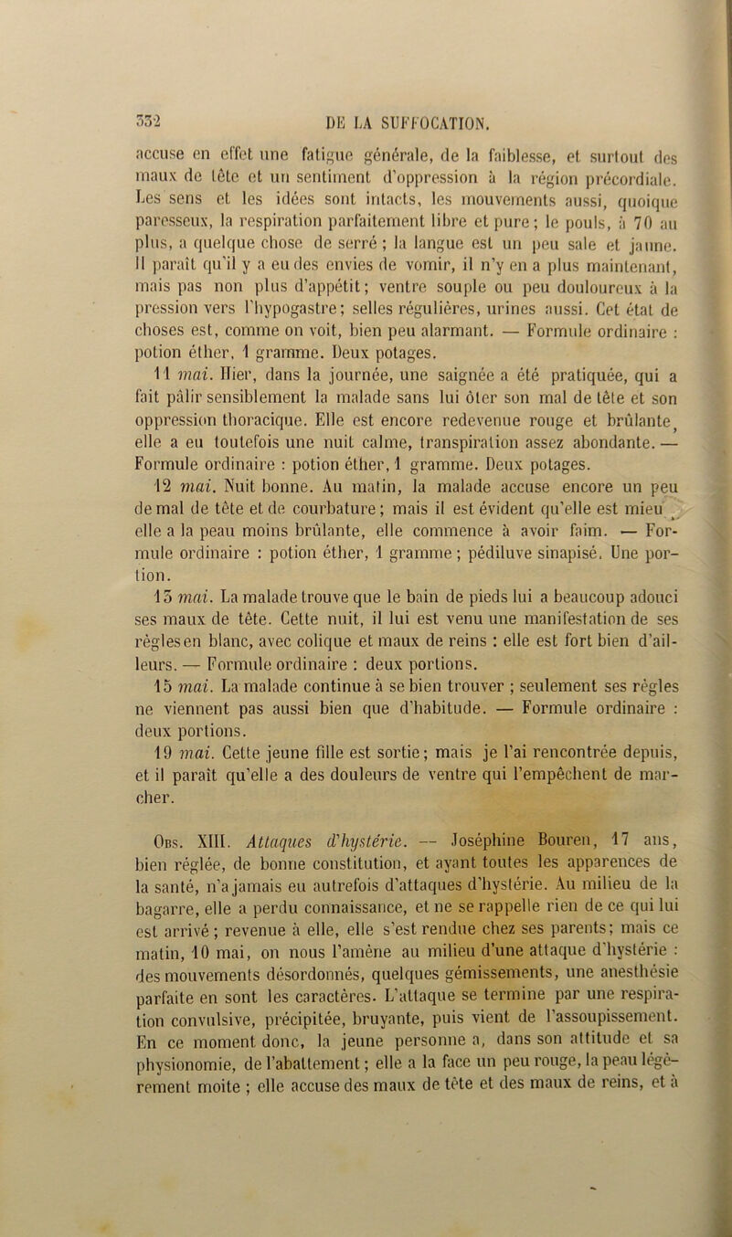 accuse en effet une fatigue générale, de la faiblesse, et surtout des maux de lôto et un sentiment d’oppression à la région précordiale. Les sens et les idées sont intacts, les mouvements aussi, quoique paresseux, la respiration parfaitement libre et pure; le pouls, à 70 au plus, a quelque chose de serré; la langue est un peu sale et jaune. Il paraît qu’il y a eu des envies de vomir, il n’y en a plus maintenant, mais pas non plus d’appétit; ventre souple ou peu douloureux à la pression vers l'hypogastre; selles régulières, urines aussi. Cet état de choses est, comme on voit, bien peu alarmant. — Formule ordinaire : potion éther, 1 gramme. Deux potages. 11 mai. Hier, dans la journée, une saignée a été pratiquée, qui a fait pâlir sensiblement la malade sans lui ôter son mal de tète et son oppression thoracique. Elle est encore redevenue rouge et brûlante elle a eu toutefois une nuit calme, transpiration assez abondante. — Formule ordinaire : potion éther, 1 gramme. Deux potages. 12 mai. Nuit bonne. Au matin, la malade accuse encore un peu de mal de tête et de courbature; mais il est évident qu’elle est mieu elle a la peau moins brûlante, elle commence à avoir faim. — For- mule ordinaire : potion éther, 1 gramme ; pédiluve sinapisé. Une por- tion. 15 mai. La malade trouve que le bain de pieds lui a beaucoup adouci ses maux de tête. Cette nuit, il lui est venu une manifestation de ses règles en blanc, avec colique et maux de reins : elle est fort bien d’ail- leurs. — Formule ordinaire ; deux portions. 15 mai. La malade continue à se bien trouver ; seulement ses règles ne viennent pas aussi bien que d’habitude. — Formule ordinaire : deux portions. 19 mai. Cette jeune fille est sortie; mais je l’ai rencontrée depuis, et il paraît qu’elle a des douleurs de ventre qui l’empêchent de mar- cher. Obs. XIII. Attaques d'hystérie. — Joséphine Bouren, 17 ans, bien réglée, de bonne constitution, et ayant toutes les apparences de la santé, n’a jamais eu autrefois d’attaques d’hystérie. Au milieu de la bagarre, elle a perdu connaissance, et ne se rappelle rien de ce qui lui est arrivé ; revenue à elle, elle s’est rendue chez ses parents; mais ce matin, 10 mai, on nous l’amène au milieu d’une attaque d'hystérie : des mouvements désordonnés, quelques gémissements, une anesthésie parfaite en sont les caractères. L’attaque se termine par une respira- tion convulsive, précipitée, bruyante, puis vient de l'assoupissement. En ce moment donc, la jeune personne a, dans son attitude et sa physionomie, de l’abattement ; elle a la face un peu rouge, la peau légè- rement moite ; elle accuse des maux de tête et des maux de reins, et a