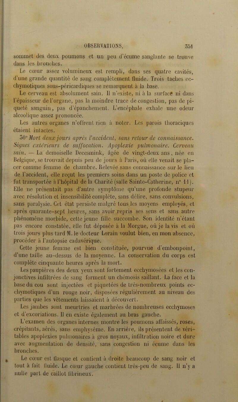 sommet des deux poumons et un peu d’écume sanglante se trouve dans les bronches. Le cœur assez volumineux est rempli, dans ses quatre cavités, d’une grande quantité de sang complètement lluide. Trois taches ec- chynaotiques sous-péricardiques se remarquent à la base. Le cerveau est absolument sain. Il n’existe, ni à la surlace ni dans l'épaisseur de l'organe, pas la moindre trace de congestion, pas de pi- queté sanguin, pas d’épanchement. L’encéphale exhale une odeur alcoolique assez prononcée. Les autres organes n’offrent rien à noter. Les parois thoraciques étaient intactes. Mort deux jours apres l’accident, sans retour de connaissance. Signes extérieurs de suffocation. Apoplexie pulmonaire. Cerveau sain. — La demoiselle Decesmink, âgée de vingt-deux ans, née en Belgique, se trouvait depuis peu de jours à Paris, où elle venait se pla- cer comme femme de chambre. Pœlevée sans connaissance sur le lieu de l’accident, elle reçut les premiers soins dans un poste de police et fut transportée à l’hôpital de la Charité (salle Sainte-Catherine, n° 11). Elle ne présentait pas d’autre symptôme qu’une profonde stupeur avec résolution et insensibilité complète, sans délire, sans convulsions, sans paralysie. Cet état persiste malgré tous les moyens employés, et après quarante-sept heures, sans avoir repris ses sens et sans autre phénomène morbide, cette jeune fille succombe. Son identité n’étant pas encore constatée, elle fut déposée à la Morgue, où je lavis et où trois jours plus tard M.le docteur Lorain voulut bien, en mon absence, procéder à l'autopsie cadavérique. Cette jeune femme est bien constituée, pourvue d'embonpoint, d’une taille au-dessus de la moyenne. La conservation du corps est complète cinquante heures après la mort. Les paupières des deux yeux sont fortement ecchymosées et les con- jonctives infiltrées de sang forment un chémosis saillant. La face et la base du cou sont injectées et piquetées de très-nombreux points ec- ehymotiques d’un rouge noir, disposées régulièrement au niveau des parties que les vêtements laissaient à découvert. Les jambes sont meurtries et marbrées de nombreuses ecchymoses et d’excoriations. Il en existe également au bras gauche. L’examen des organes internes montre les poumons affaissés, roses* crépitants, aérés, sans emphysème. En arrière, ils présentent de véri- tables apoplexies pulmonaires à gros noyaux, infiltration noire et dure avec augmentation de densité, sans congestion ni écume dans les bronches. Le cœur est flasque et contient à droite beaucoup de sang noir et tout à fait lluide. Le cœur gauche contient très-peu de sang. Il n’y a nulle part de caillot librineux.