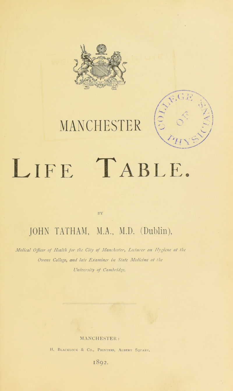 Life Table. M.A., M.D. (Dublin), Medical Officer of Health for the City of Manchester, Lecturer on Hygiene at the Owens College, and late Examiner in State Medicine at the University of Cambridge. MANCHESTER: H. Blacklock & Co., Printers, Albert Square. 1892.