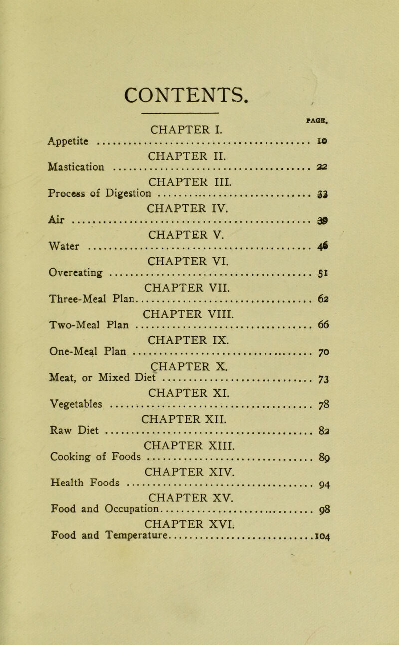 CONTENTS. PAGE. CHAPTER I. Appetite to CHAPTER II. Mastication 22 CHAPTER III. Process of Digestion 33 CHAPTER IV. Air 39 CHAPTER V. Water 46 CHAPTER VI. Overeating .51 CHAPTER VII. Three-Meal Plan 62 CHAPTER VIII. Two-Meal Plan 66 CHAPTER IX. One-Meal Plan 70 CHAPTER X. Meat, or Mixed Diet 73 CHAPTER XI. Vegetables 78 CHAPTER XII. Raw Diet 82 CHAPTER XIII. Cooking of Foods 89 CHAPTER XIV. Health Foods 94 CHAPTER XV. Food and Occupation 98 CHAPTER XVI. Food and Temperature 104