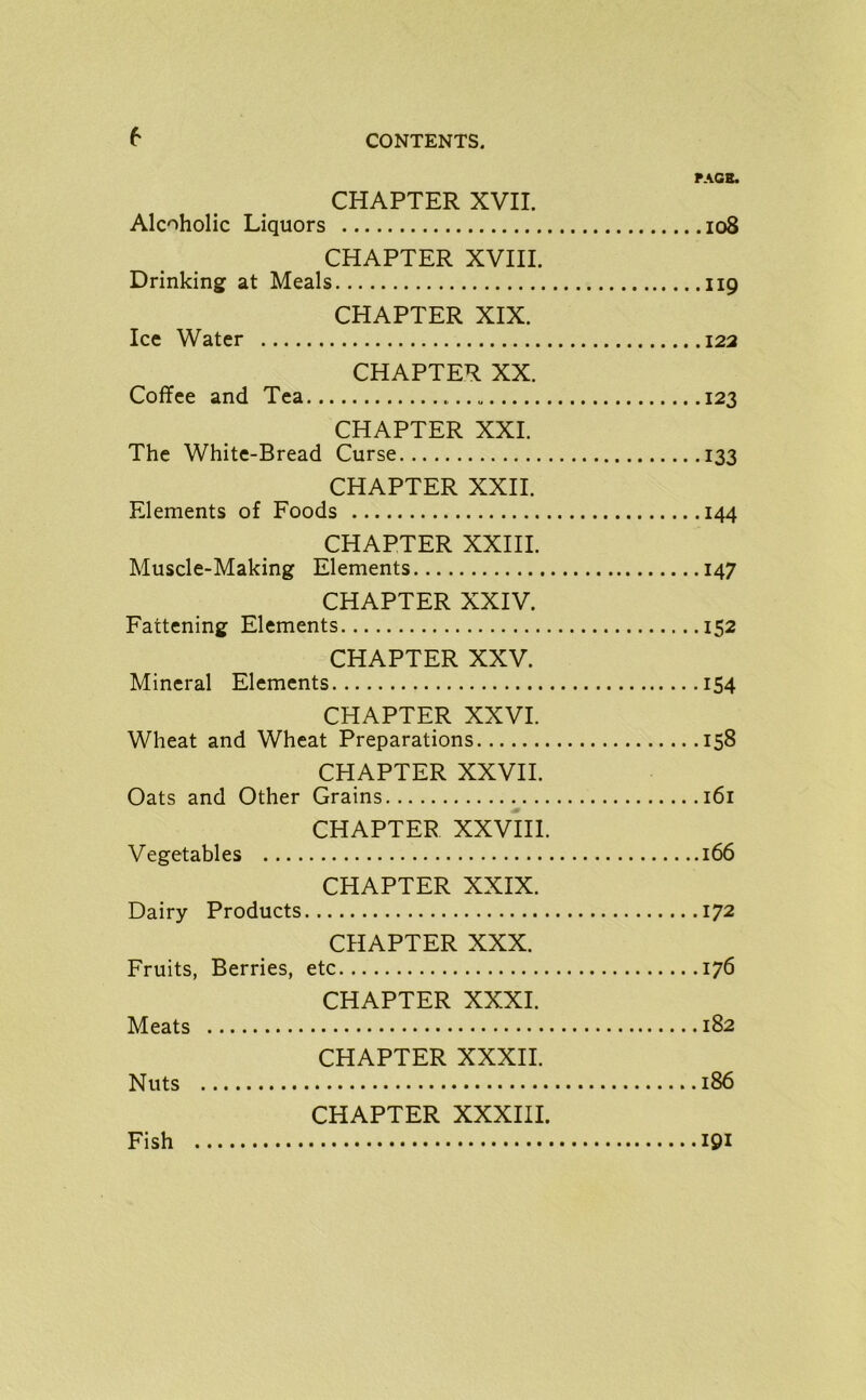 6 PAGE. CHAPTER XVII. Alcoholic Liquors 108 CHAPTER XVIII. Drinking at Meals 119 CHAPTER XIX. Ice Water 122 CHAPTER XX. Coffee and Tea 123 CHAPTER XXI. The White-Bread Curse 133 CHAPTER XXII. Elements of Foods 144 CHAPTER XXIII. Muscle-Making Elements 147 CHAPTER XXIV. Fattening Elements 152 CHAPTER XXV. Mineral Elements 154 CHAPTER XXVI. Wheat and Wheat Preparations 158 CHAPTER XXVII. Oats and Other Grains 161 CHAPTER XXVIII. Vegetables 166 CHAPTER XXIX. Dairy Products 172 CHAPTER XXX. Fruits, Berries, etc 176 CHAPTER XXXI. Meats 182 CHAPTER XXXII. Nuts 186 CHAPTER XXXIII. Fish 191