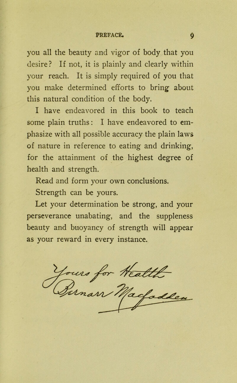 you all the beauty and vigor of body that you desire? If not, it is plainly and clearly within your reach. It is simply required of you that you make determined efforts to bring about this natural condition of the body. I have endeavored in this book to teach some plain truths: I have endeavored to em- phasize with all possible accuracy the plain laws of nature in reference to eating and drinking, for the attainment of the highest degree of health and strength. Read and form your own conclusions. Strength can be yours. Let your determination be strong, and your perseverance unabating, and the suppleness beauty and buoyancy of strength will appear as your reward in every instance.