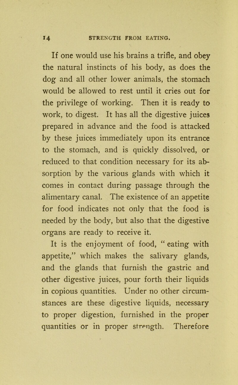 If one would use his brains a trifle, and obey the natural instincts of his body, as does the dog and all other lower animals, the stomach would be allowed to rest until it cries out for the privilege of working. Then it is ready to work, to digest. It has all the digestive juices prepared in advance and the food is attacked by these juices immediately upon its entrance to the stomach, and is quickly dissolved, or reduced to that condition necessary for its ab- sorption by the various glands with which it comes in contact during passage through the alimentary canal. The existence of an appetite for food indicates not only that the food is needed by the body, but also that the digestive organs are ready to receive it. It is the enjoyment of food, “ eating with appetite,” which makes the salivary glands, and the glands that furnish the gastric and other digestive juices, pour forth their liquids in copious quantities. Under no other circum- stances are these digestive liquids, necessary to proper digestion, furnished in the proper quantities or in proper strength. Therefore