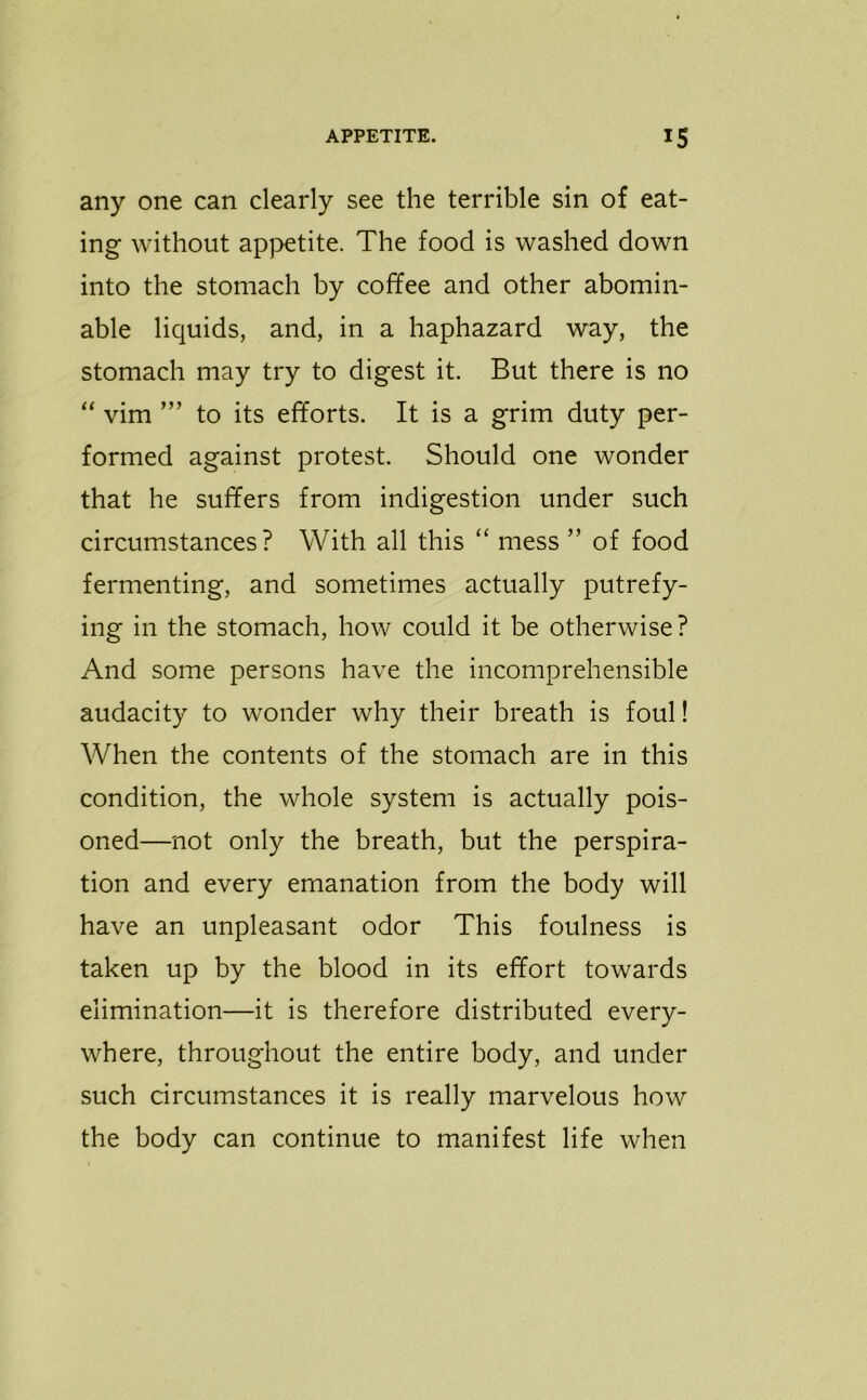any one can clearly see the terrible sin of eat- ing without appetite. The food is washed down into the stomach by coffee and other abomin- able liquids, and, in a haphazard way, the stomach may try to digest it. But there is no “ vim to its efforts. It is a grim duty per- formed against protest. Should one wonder that he suffers from indigestion under such circumstances? With all this “ mess ” of food fermenting, and sometimes actually putrefy- ing in the stomach, how could it be otherwise ? And some persons have the incomprehensible audacity to wonder why their breath is foul! When the contents of the stomach are in this condition, the whole system is actually pois- oned—not only the breath, but the perspira- tion and every emanation from the body will have an unpleasant odor This foulness is taken up by the blood in its effort towards elimination—it is therefore distributed every- where, throughout the entire body, and under such circumstances it is really marvelous how the body can continue to manifest life when