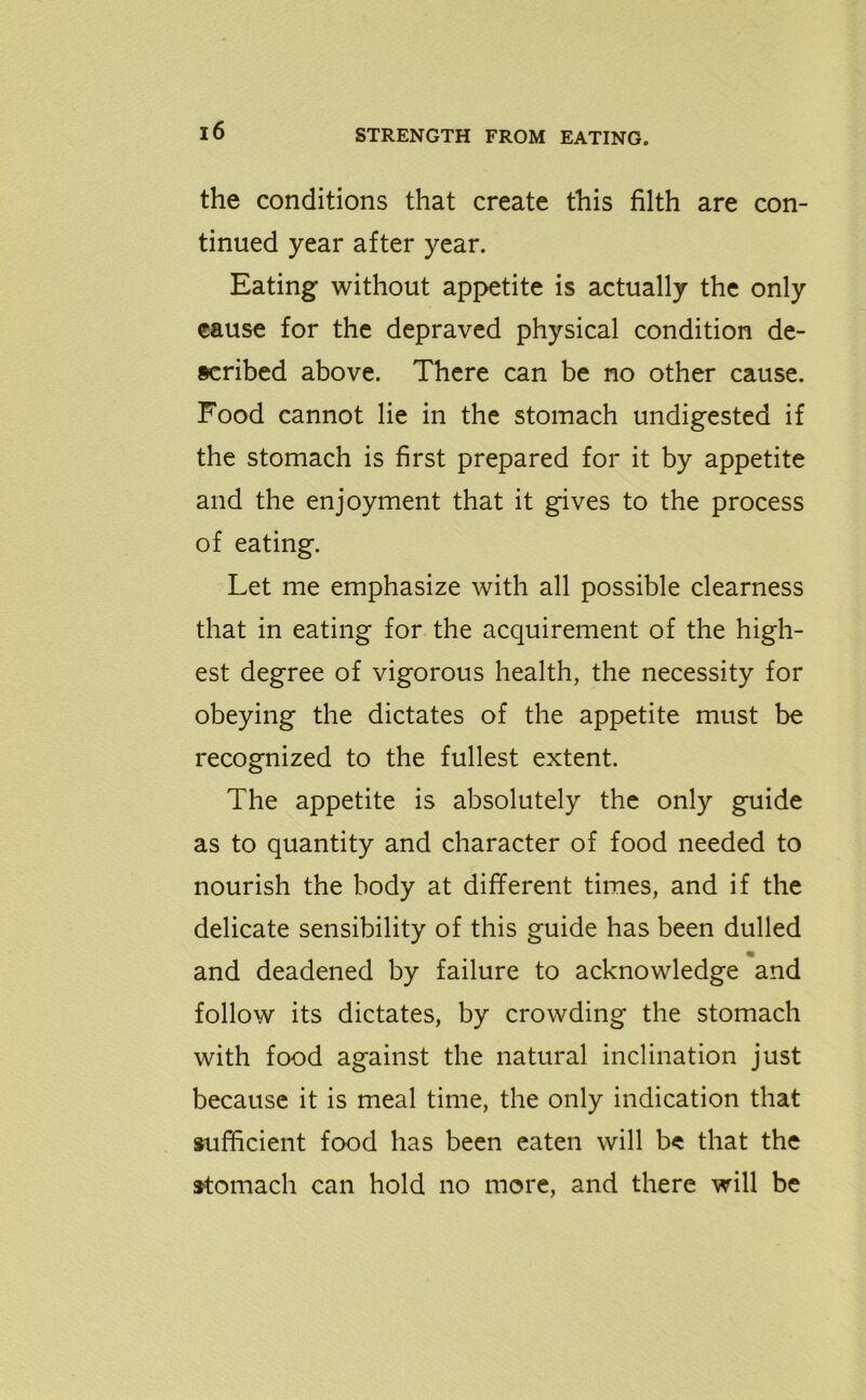 the conditions that create this filth are con- tinued year after year. Eating without appetite is actually the only cause for the depraved physical condition de- scribed above. There can be no other cause. Food cannot lie in the stomach undigested if the stomach is first prepared for it by appetite and the enjoyment that it gives to the process of eating. Let me emphasize with all possible clearness that in eating for the acquirement of the high- est degree of vigorous health, the necessity for obeying the dictates of the appetite must be recognized to the fullest extent. The appetite is absolutely the only guide as to quantity and character of food needed to nourish the body at different times, and if the delicate sensibility of this guide has been dulled and deadened by failure to acknowledge and follow its dictates, by crowding the stomach with food against the natural inclination just because it is meal time, the only indication that sufficient food has been eaten will be that the stomach can hold no more, and there will be