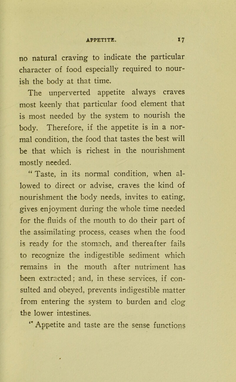 no natural craving to indicate the particular character of food especially required to nour- ish the body at that time. The unperverted appetite always craves most keenly that particular food element that is most needed by the system to nourish the body. Therefore, if the appetite is in a nor- mal condition, the food that tastes the best will be that which is richest in the nourishment mostly needed. “ Taste, in its normal condition, when al- lowed to direct or advise, craves the kind of nourishment the body needs, invites to eating, gives enjoyment during the whole time needed for the fluids of the mouth to do their part of the assimilating process, ceases when the food is ready for the stomach, and thereafter fails to recognize the indigestible sediment which remains in the mouth after nutriment has been extracted; and, in these services, if con- sulted and obeyed, prevents indigestible matter from entering the system to burden and clog the lower intestines. “ Appetite and taste are the sense functions