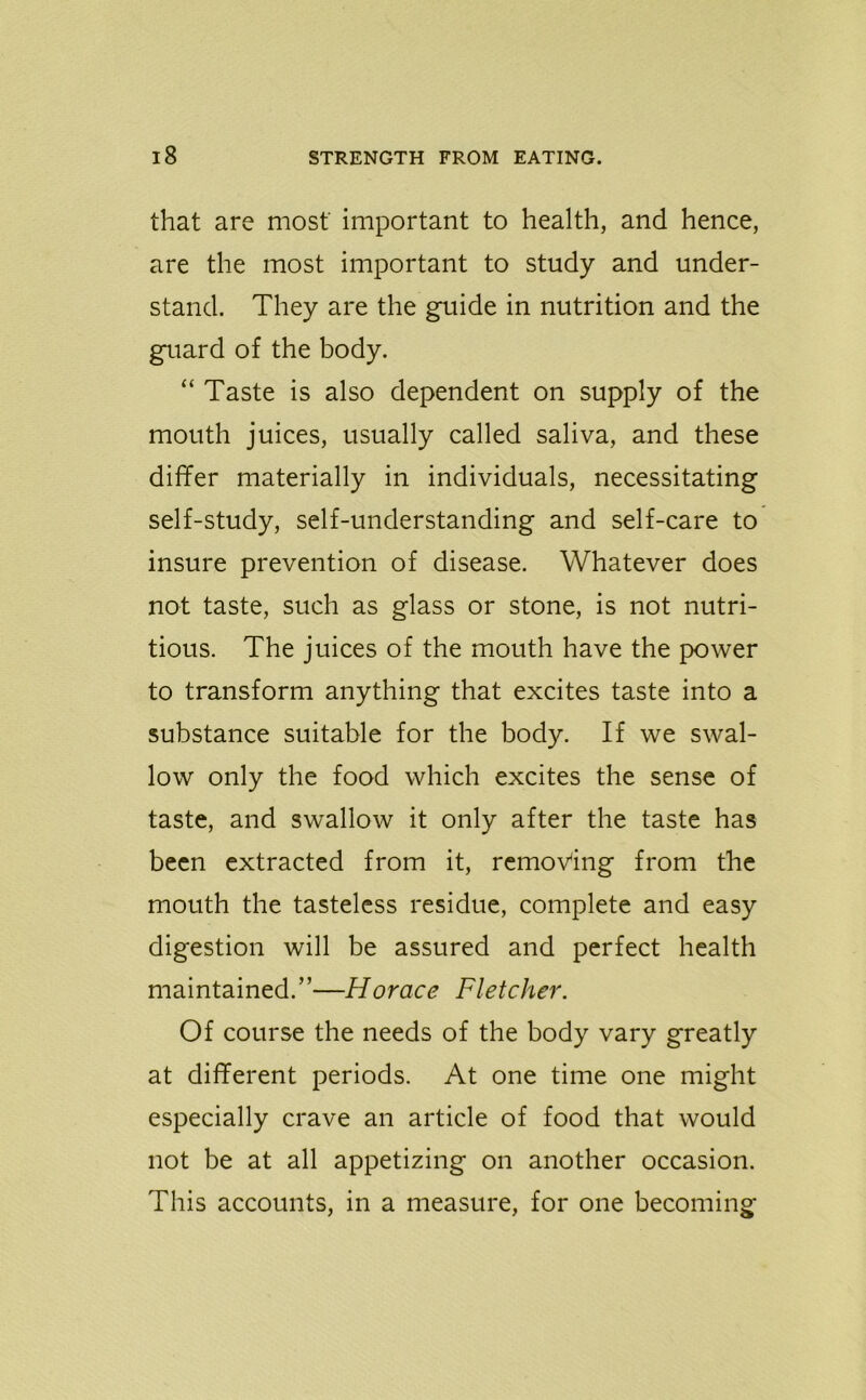 that are most important to health, and hence, are the most important to study and under- stand. They are the guide in nutrition and the guard of the body. “ Taste is also dependent on supply of the mouth juices, usually called saliva, and these differ materially in individuals, necessitating self-study, self-understanding and self-care to insure prevention of disease. Whatever does not taste, such as glass or stone, is not nutri- tious. The juices of the mouth have the power to transform anything that excites taste into a substance suitable for the body. If we swal- low only the food which excites the sense of taste, and swallow it only after the taste has been extracted from it, removing from the mouth the tasteless residue, complete and easy digestion will be assured and perfect health maintained.”—Horace Fletcher. Of course the needs of the body vary greatly at different periods. At one time one might especially crave an article of food that would not be at all appetizing on another occasion. This accounts, in a measure, for one becoming