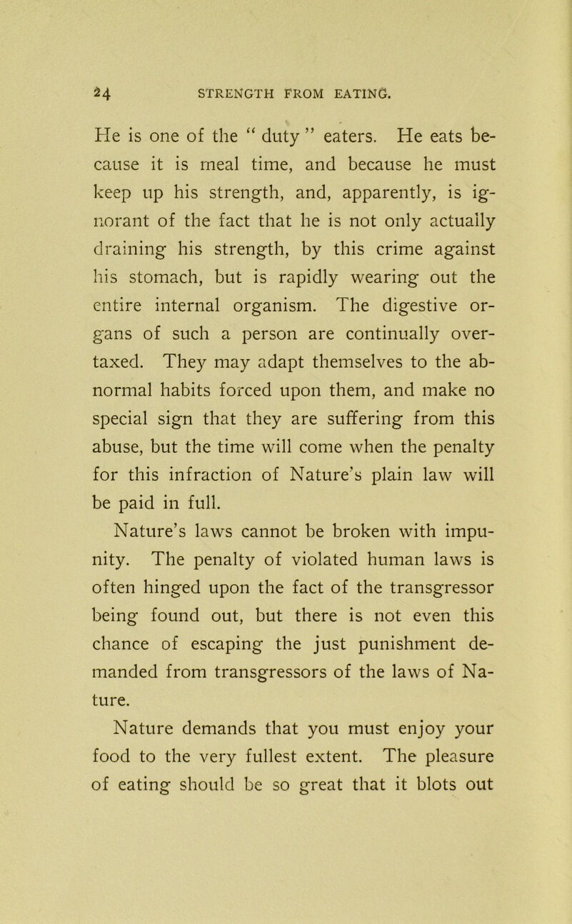 He is one of the “ duty ” eaters. He eats be- cause it is meal time, and because he must keep up his strength, and, apparently, is ig- norant of the fact that he is not only actually draining his strength, by this crime against his stomach, but is rapidly wearing out the entire internal organism. The digestive or- gans of such a person are continually over- taxed. They may adapt themselves to the ab- normal habits forced upon them, and make no special sign that they are suffering from this abuse, but the time will come when the penalty for this infraction of Nature’s plain law will be paid in full. Nature’s laws cannot be broken with impu- nity. The penalty of violated human laws is often hinged upon the fact of the transgressor being found out, but there is not even this chance of escaping the just punishment de- manded from transgressors of the laws of Na- ture. Nature demands that you must enjoy your food to the very fullest extent. The pleasure of eating should be so great that it blots out