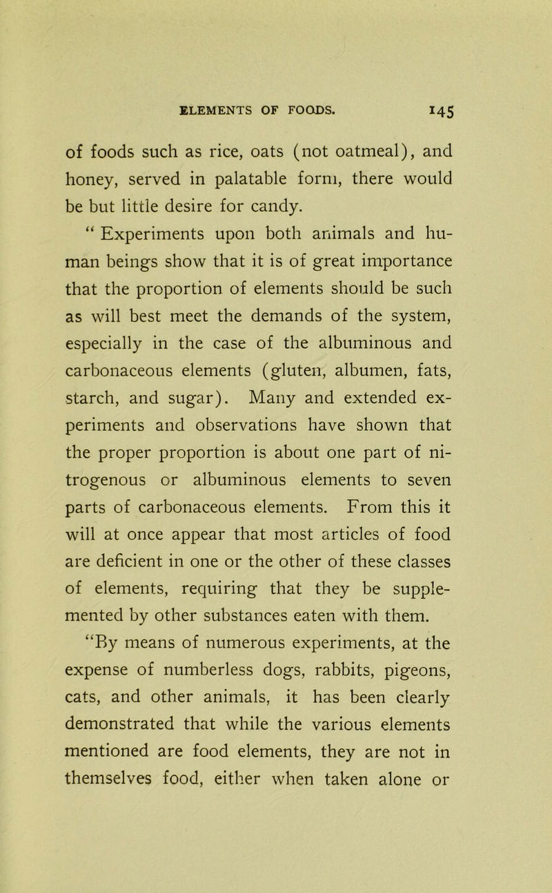 of foods such as rice, oats (not oatmeal), and honey, served in palatable form, there would be but little desire for candy. “ Experiments upon both animals and hu- man beings show that it is of great importance that the proportion of elements should be such as will best meet the demands of the system, especially in the case of the albuminous and carbonaceous elements (gluten, albumen, fats, starch, and sugar). Many and extended ex- periments and observations have shown that the proper proportion is about one part of ni- trogenous or albuminous elements to seven parts of carbonaceous elements. From this it will at once appear that most articles of food are deficient in one or the other of these classes of elements, requiring that they be supple- mented by other substances eaten with them. “By means of numerous experiments, at the expense of numberless dogs, rabbits, pigeons, cats, and other animals, it has been clearly demonstrated that while the various elements mentioned are food elements, they are not in themselves food, either when taken alone or